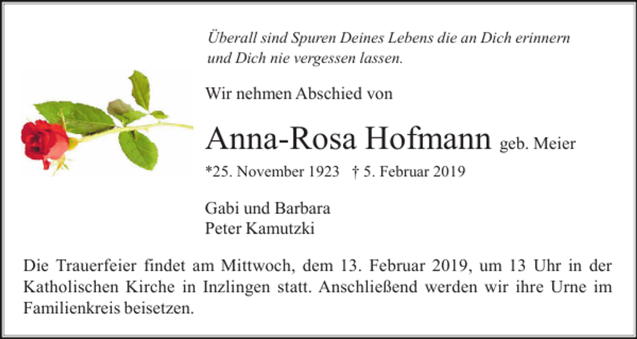 <p>Überall sind Spuren Deines Lebens die an Dich erinnern<br />und Dich nie vergessen lassen.</p><p>Wir nehmen Abschied von</p><p>Anna-Rosa Hofmann geb. Meier<br />*25. November 1923 † 5. Februar 2019</p><p>Gabi und Barbara<br />Peter Kamutzki<br />Die Trauerfeier findet am Mittwoch, dem 13. Februar 2019, um 13 Uhr in der<br />Katholischen Kirche in Inzlingen statt. Anschließend werden wir ihre Urne im<br />Familienkreis beisetzen.</p>