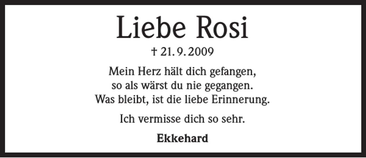 <p>Liebe Rosi<br />† 21. 9. 2009</p><p>Mein Herz hält dich gefangen,<br />so als wärst du nie gegangen.<br />Was bleibt, ist die liebe Erinnerung.<br />Ich vermisse dich so sehr.<br />Ekkehard</p>