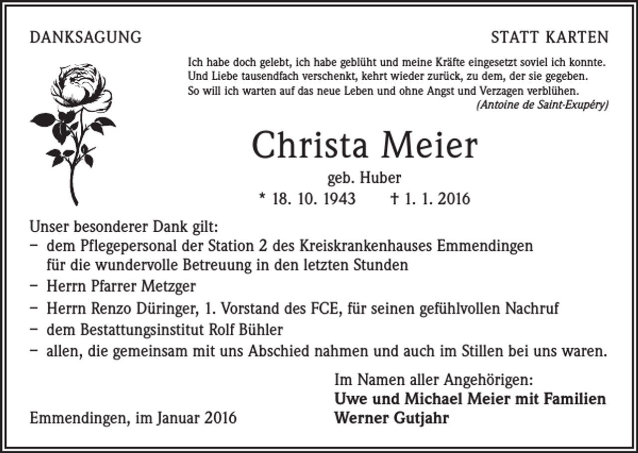 <p>DANKSAGUNG</p><p>STATT KARTEN<br />Ich habe doch gelebt, ich habe geblüht und meine Kräfte eingesetzt soviel ich konnte.<br />Und Liebe tausendfach verschenkt, kehrt wieder zurück, zu dem, der sie gegeben.<br />So will ich warten auf das neue Leben und ohne Angst und Verzagen verblühen.</p><p>(Antoine de Saint-Exupéry)</p><p>Christa Meier<br />geb. Huber<br />* 18. 10. 1943 † 1. 1. 2016</p><p>Unser besonderer Dank gilt:<br />– dem Pflegepersonal der Station 2 des Kreiskrankenhauses Emmendingen<br />für die wundervolle Betreuung in den letzten Stunden<br />– Herrn Pfarrer Metzger<br />– Herrn Renzo Düringer, 1. Vorstand des FCE, für seinen gefühlvollen Nachruf<br />– dem Bestattungsinstitut Rolf Bühler<br />– allen, die gemeinsam mit uns Abschied nahmen und auch im Stillen bei uns waren.</p><p>Emmendingen, im Januar 2016</p><p>Im Namen aller Angehörigen:<br />Uwe und Michael Meier mit Familien<br />Werner Gutjahr</p>