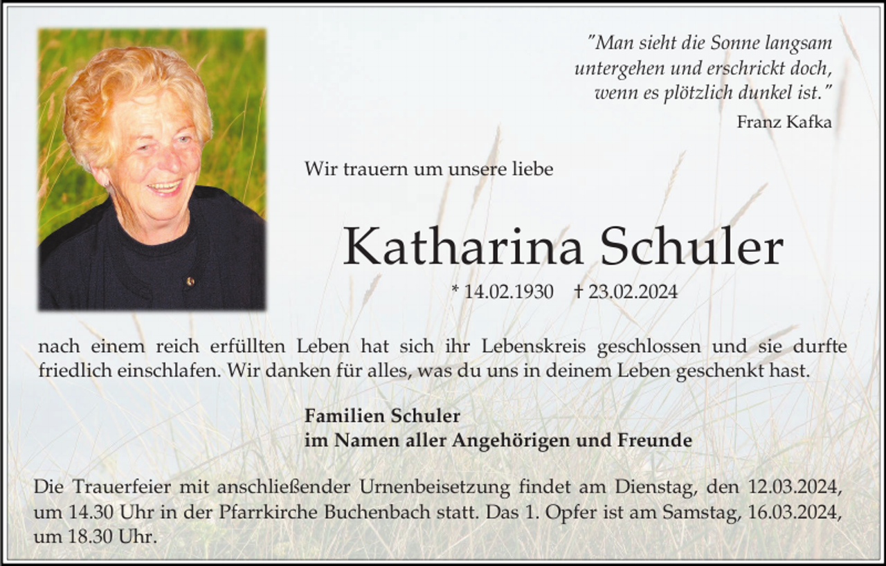 <p>"Man sieht die Sonne langsam<br />untergehen und erschrickt doch,<br />wenn es plötzlich dunkel ist."<br />Franz Kafka</p><p>Wir trauern um unsere liebe</p><p>Katharina Schuler<br />* 14.02.1930</p><p>† 23.02.2024</p><p>nach einem reich erfüllten Leben hat sich ihr Lebenskreis geschlossen und sie durfte<br />friedlich einschlafen. Wir danken für alles, was du uns in deinem Leben geschenkt hast.<br />Familien Schuler<br />im Namen aller Angehörigen und Freunde<br />Die Trauerfeier mit anschließender Urnenbeisetzung findet am Dienstag, den 12.03.2024,<br />um 14.30 Uhr in der Pfarrkirche Buchenbach statt. Das 1. Opfer ist am Samstag, 16.03.2024,<br />um 18.30 Uhr.</p>