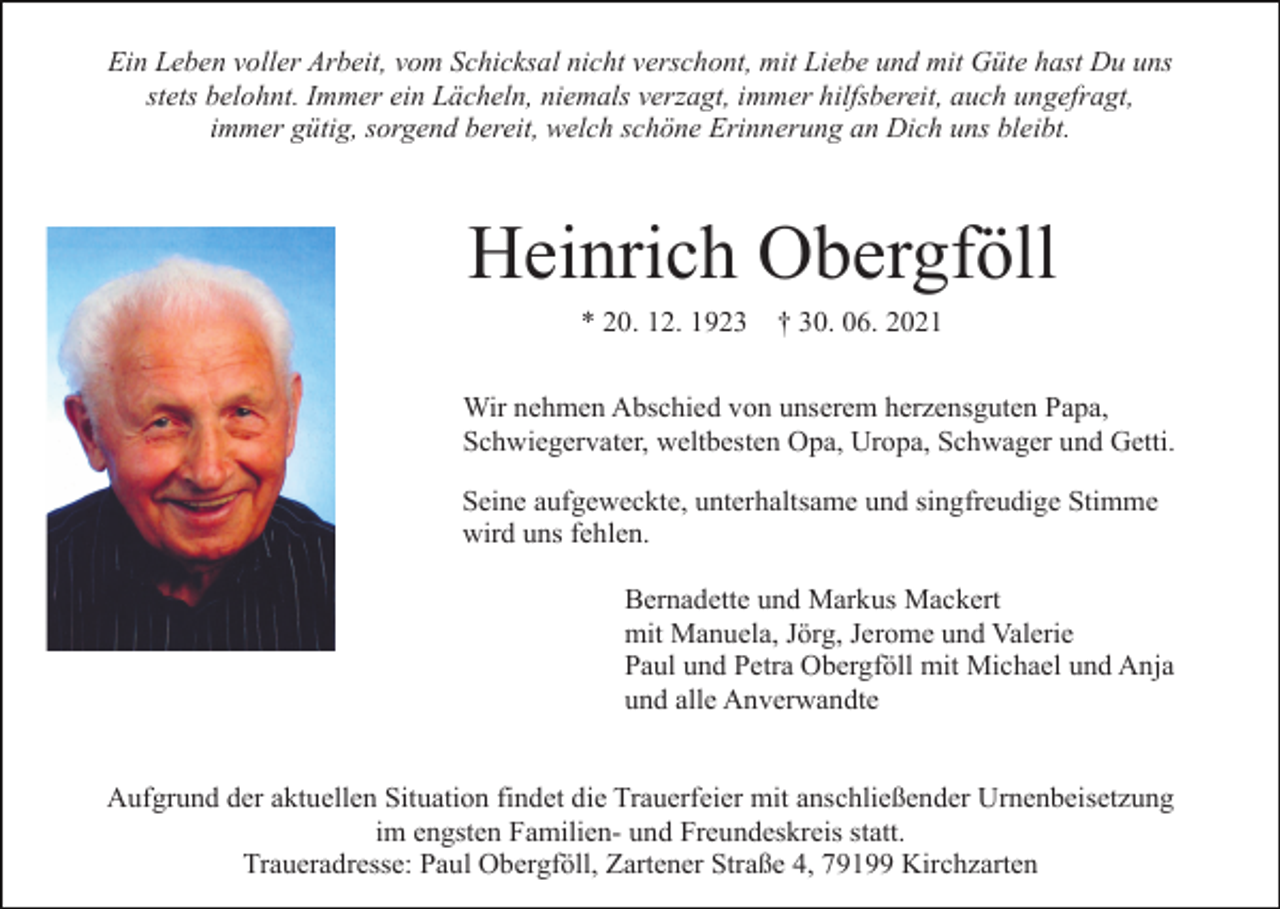 <p>Ein Leben voller Arbeit, vom Schicksal nicht verschont, mit Liebe und mit Güte hast Du uns<br />stets belohnt. Immer ein Lächeln, niemals verzagt, immer hilfsbereit, auch ungefragt,<br />immer gütig, sorgend bereit, welch schöne Erinnerung an Dich uns bleibt.</p><p>Heinrich Obergföll<br />* 20. 12. 1923</p><p>† 30. 06. 2021</p><p>Wir nehmen Abschied von unserem herzensguten Papa,<br />Schwiegervater, weltbesten Opa, Uropa, Schwager und Getti.<br />Seine aufgeweckte, unterhaltsame und singfreudige Stimme<br />wird uns fehlen.<br />Bernadette und Markus Mackert<br />mit Manuela, Jörg, Jerome und Valerie<br />Paul und Petra Obergföll mit Michael und Anja<br />und alle Anverwandte</p><p>Aufgrund der aktuellen Situation findet die Trauerfeier mit anschließender Urnenbeisetzung<br />im engsten Familien- und Freundeskreis statt.<br />Traueradresse: Paul Obergföll, Zartener Straße 4, 79199 Kirchzarten</p>