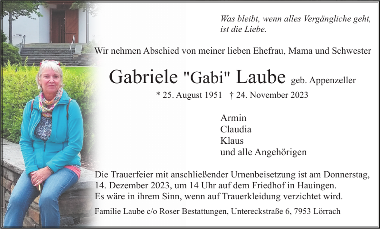 <p>Was bleibt, wenn alles Vergängliche geht,<br />ist die Liebe.</p><p>Wir nehmen Abschied von meiner lieben Ehefrau, Mama und Schwester</p><p>Gabriele "Gabi" Laube geb. Appenzeller<br />* 25. August 1951 † 24. November 2023</p><p>Armin<br />Claudia<br />Klaus<br />und alle Angehörigen<br />Die Trauerfeier mit anschließender Urnenbeisetzung ist am Donnerstag,<br />14. Dezember 2023, um 14 Uhr auf dem Friedhof in Hauingen.<br />Es wäre in ihrem Sinn, wenn auf Trauerkleidung verzichtet wird.<br />Familie Laube c/o Roser Bestattungen, Untereckstraße 6, 7953 Lörrach</p>