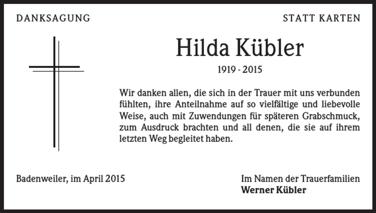 <p>DANKSAGUNG</p><p>S TA TT K A RTEN</p><p>Hilda Kübler<br />1919 - 2015<br />Wir danken allen, die sich in der Trauer mit uns verbunden<br />fühlten, ihre Anteilnahme auf so vielfältige und liebevolle<br />Weise, auch mit Zuwendungen für späteren Grabschmuck,<br />zum Ausdruck brachten und all denen, die sie auf ihrem<br />letzten Weg begleitet haben.</p><p>Badenweiler, im April 2015</p><p>Im Namen der Trauerfamilien<br />Werner Kübler</p>