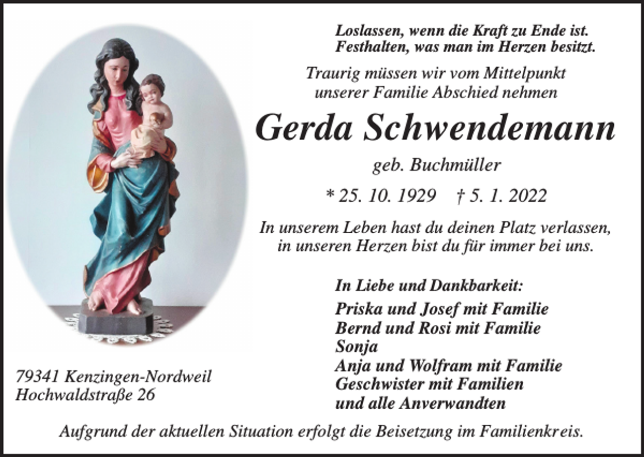 <p>Loslassen, wenn die Kraft zu Ende ist.<br />Festhalten, was man im Herzen besitzt.</p><p>Traurig müssen wir vom Mittelpunkt<br />unserer Familie Abschied nehmen</p><p>Gerda Schwendemann<br />geb. Buchmüller<br />* 25. 10. 1929</p><p>† 5. 1. 2022</p><p>In unserem Leben hast du deinen Platz verlassen,<br />in unseren Herzen bist du für immer bei uns.</p><p>79341 Kenzingen-Nordweil<br />Hochwaldstraße 26</p><p>In Liebe und Dankbarkeit:<br />Priska und Josef mit Familie<br />Bernd und Rosi mit Familie<br />Sonja<br />Anja und Wolfram mit Familie<br />Geschwister mit Familien<br />und alle Anverwandten</p><p>Aufgrund der aktuellen Situation erfolgt die Beisetzung im Familienkreis.</p>