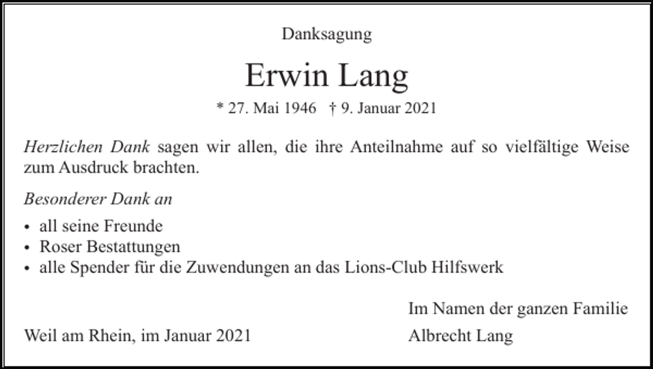 <p>Danksagung</p><p>Erwin Lang<br />* 27. Mai 1946 † 9. Januar 2021</p><p>Herzlichen Dank sagen wir allen, die ihre Anteilnahme auf so vielfältige Weise<br />zum Ausdruck brachten.<br />Besonderer Dank an<br />• all seine Freunde<br />• Roser Bestattungen<br />• alle Spender für die Zuwendungen an das Lions-Club Hilfswerk<br />Im Namen der ganzen Familie<br />Weil am Rhein, im Januar 2021</p><p>Albrecht Lang</p>