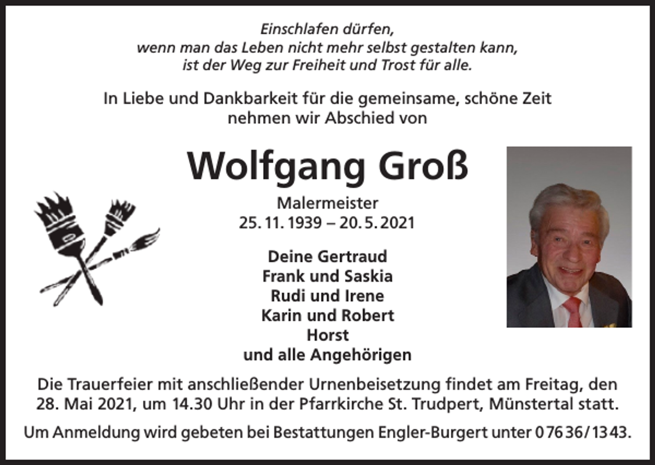 <p>Einschlafen dürfen,<br />wenn man das Leben nicht mehr selbst gestalten kann,<br />ist der Weg zur Freiheit und Trost für alle.</p><p>In Liebe und Dankbarkeit für die gemeinsame, schöne Zeit<br />nehmen wir Abschied von</p><p>Wolfgang Groß<br />Malermeister<br />25. 11. 1939 – 20. 5. 2021<br />Deine Gertraud<br />Frank und Saskia<br />Rudi und Irene<br />Karin und Robert<br />Horst<br />und alle Angehörigen<br />Die Trauerfeier mit anschließender Urnenbeisetzung findet am Freitag, den<br />28. Mai 2021, um 14.30 Uhr in der Pfarrkirche St. Trudpert, Münstertal statt.<br />Um Anmeldung wird gebeten bei Bestattungen Engler-Burgert unter 0 76 36 / 13 43.</p>