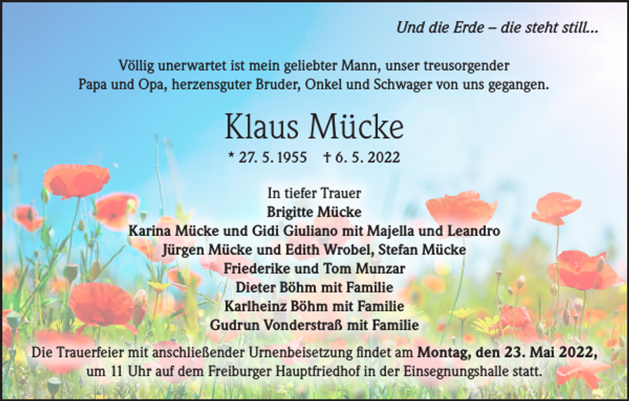 <p>Und die Erde – die steht still...<br />Völlig unerwartet ist mein geliebter Mann, unser treusorgender<br />Papa und Opa, herzensguter Bruder, Onkel und Schwager von uns gegangen.</p><p>Klaus Mücke<br />* 27. 5. 1955 † 6. 5. 2022</p><p>In tiefer Trauer<br />Brigitte Mücke<br />Karina Mücke und Gidi Giuliano mit Majella und Leandro<br />Jürgen Mücke und Edith Wrobel, Stefan Mücke<br />Friederike und Tom Munzar<br />Dieter Böhm mit Familie<br />Karlheinz Böhm mit Familie<br />Gudrun Vonderstraß mit Familie<br />Die Trauerfeier mit anschließender Urnenbeisetzung findet am Montag, den 23. Mai 2022,<br />um 11 Uhr auf dem Freiburger Hauptfriedhof in der Einsegnungshalle statt.</p>