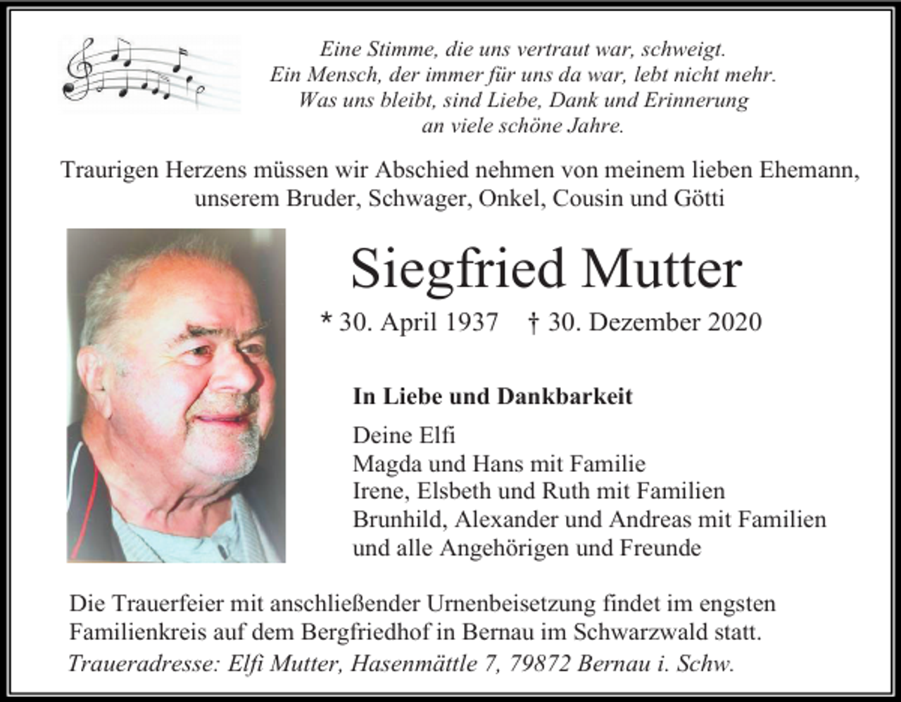 <p>Eine Stimme, die uns vertraut war, schweigt.<br />Ein Mensch, der immer für uns da war, lebt nicht mehr.<br />Was uns bleibt, sind Liebe, Dank und Erinnerung<br />an viele schöne Jahre.</p><p>Traurigen Herzens müssen wir Abschied nehmen von meinem lieben Ehemann,<br />unserem Bruder, Schwager, Onkel, Cousin und Götti</p><p>Siegfried Mutter<br />* 30. April 1937</p><p>† 30. Dezember 2020</p><p>In Liebe und Dankbarkeit<br />Deine Elfi<br />Magda und Hans mit Familie<br />Irene, Elsbeth und Ruth mit Familien<br />Brunhild, Alexander und Andreas mit Familien<br />und alle Angehörigen und Freunde<br />Die Trauerfeier mit anschließender Urnenbeisetzung findet im engsten<br />Familienkreis auf dem Bergfriedhof in Bernau im Schwarzwald statt.<br />Traueradresse: Elfi Mutter, Hasenmättle 7, 79872 Bernau i. Schw.</p>