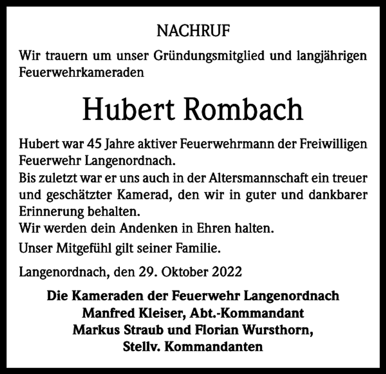 <p>NACHRUF<br />Wir trauern um unser Gründungsmitglied und langjährigen<br />Feuerwehrkameraden</p><p>Hubert Rombach<br />Hubert war 45 Jahre aktiver Feuerwehrmann der Freiwilligen<br />Feuerwehr Langenordnach.<br />Bis zuletzt war er uns auch in der Altersmannschaft ein treuer<br />und geschätzter Kamerad, den wir in guter und dankbarer<br />Erinnerung behalten.<br />Wir werden dein Andenken in Ehren halten.<br />Unser Mitgefühl gilt seiner Familie.<br />Langenordnach, den 29. Oktober 2022<br />Die Kameraden der Feuerwehr Langenordnach<br />Manfred Kleiser, Abt.-Kommandant<br />Markus Straub und Florian Wursthorn,<br />Stellv. Kommandanten</p>