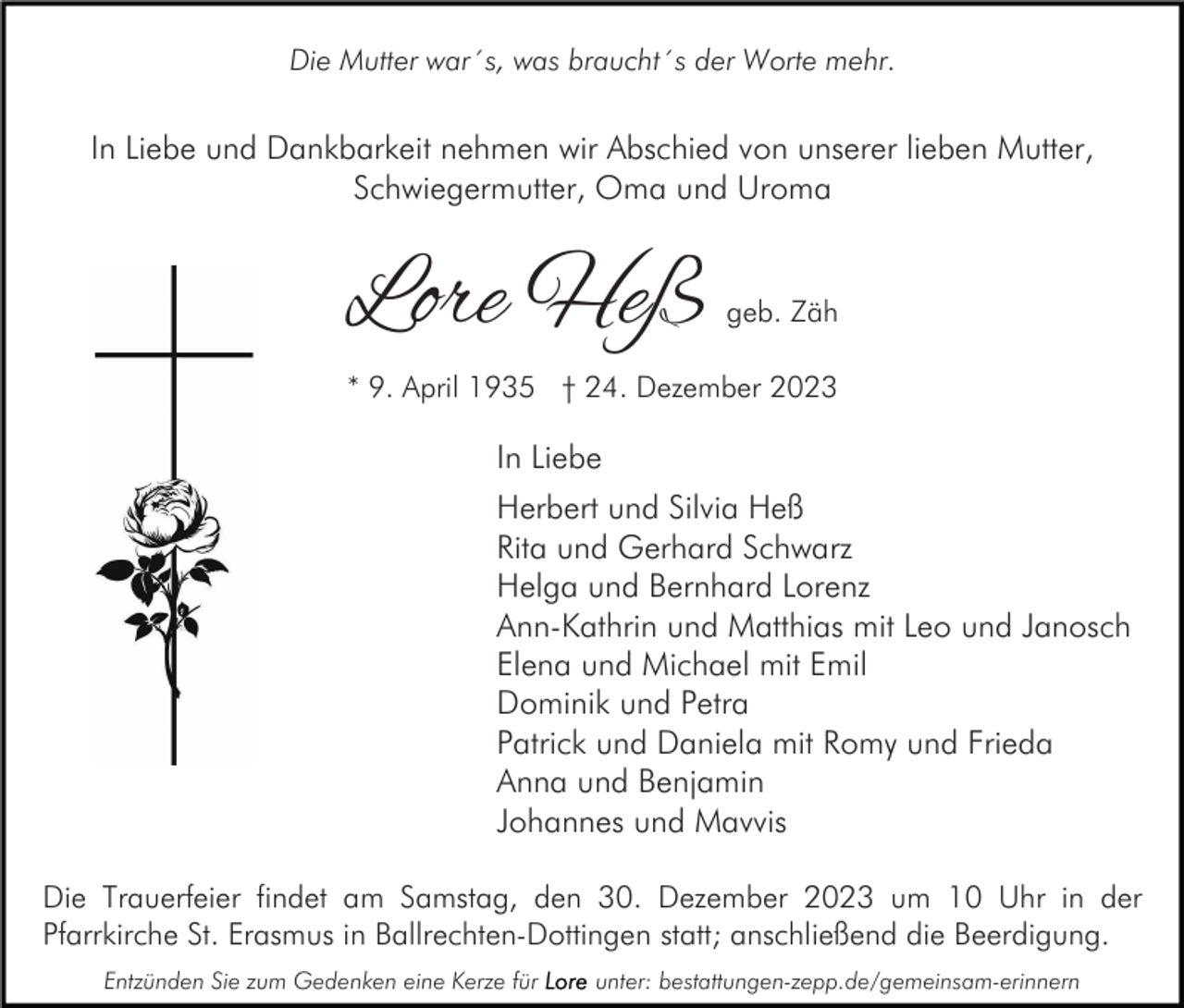 <p>Die Mutter war´s, was braucht´s der Worte mehr.</p><p>In Liebe und Dankbarkeit nehmen wir Abschied von unserer lieben Mutter,<br />Schwiegermutter, Oma und Uroma</p><p>Lore Heß</p><p>geb. Zäh</p><p>* 9. April 1935 † 24. Dezember 2023</p><p>In Liebe<br />Herbert und Silvia Heß<br />Rita und Gerhard Schwarz<br />Helga und Bernhard Lorenz<br />Ann-Kathrin und Matthias mit Leo und Janosch<br />Elena und Michael mit Emil<br />Dominik und Petra<br />Patrick und Daniela mit Romy und Frieda<br />Anna und Benjamin<br />Johannes und Mavvis<br />Die Trauerfeier findet am Samstag, den 30. Dezember 2023 um 10 Uhr in der<br />Pfarrkirche St. Erasmus in Ballrechten-Dottingen statt; anschließend die Beerdigung.<br />Entzünden Sie zum Gedenken eine Kerze für</p><p>unter: bestattungen-zepp.de/gemeinsam-erinnern</p>
