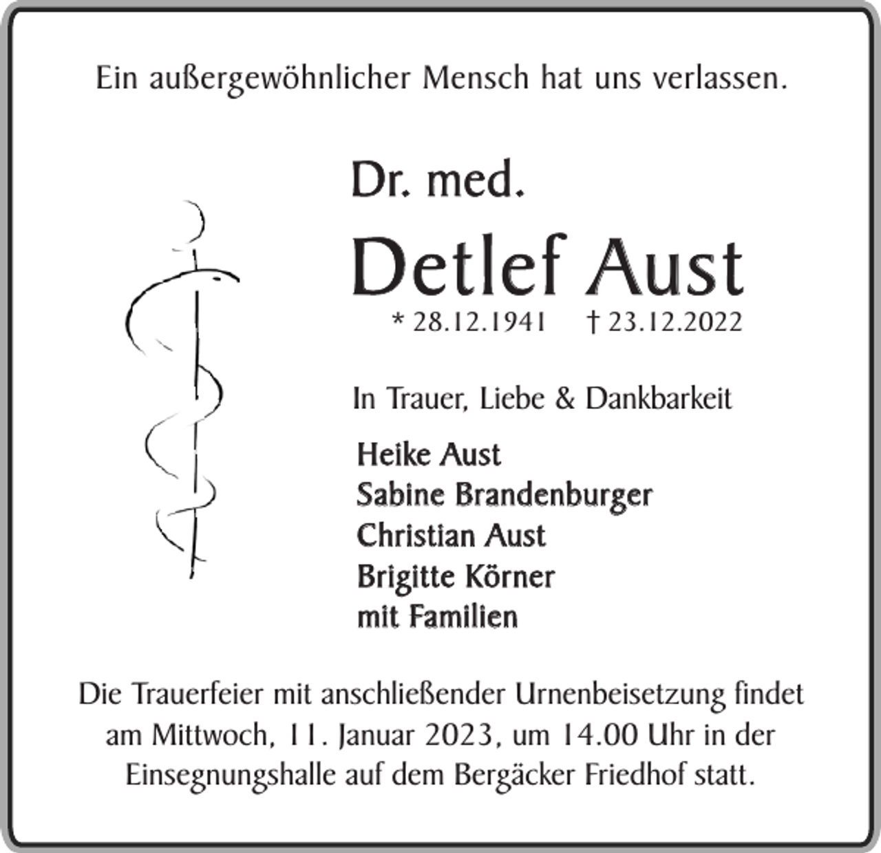 <p>Ein außergewöhnlicher Mensch hat uns verlassen.</p><p>Dr. med.</p><p>D e t l e f Au s t<br />* 28.12.1941</p><p>† 23.12.2022</p><p>In Trauer, Liebe &amp; Dankbarkeit<br />Heike Aust<br />S a b i n e B r a n d e n b u rg e r<br />C h r i s t i a n Au s t<br />Brigitte Körner<br />m i t Fa m i l i e n<br />Die Trauerfeier mit anschließender Urnenbeisetzung findet<br />am Mittwoch, 11. Januar 2023, um 14.00 Uhr in der<br />Einsegnungshalle auf dem Bergäcker Friedhof statt.</p>