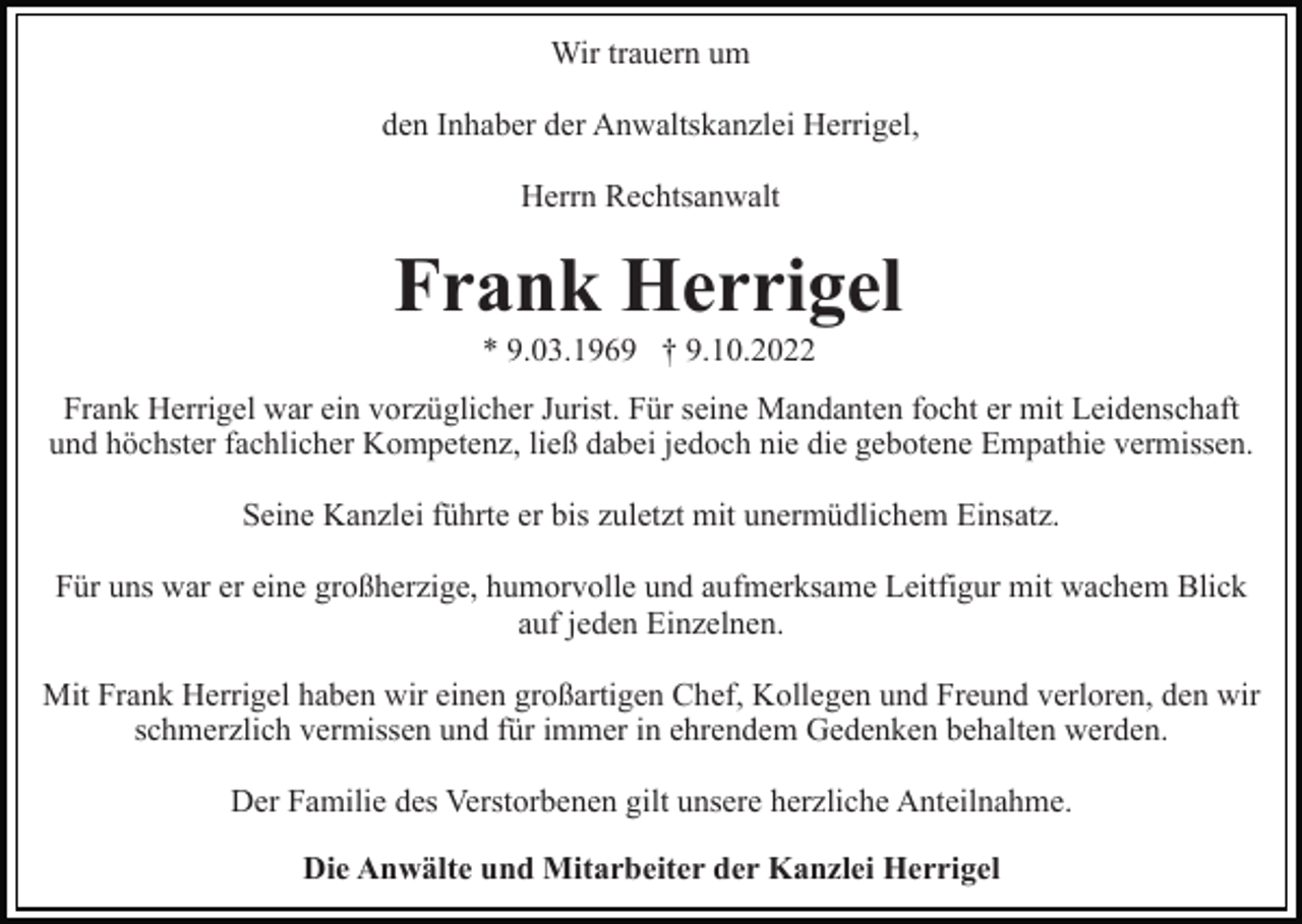 <p>Wir trauern um<br />den Inhaber der Anwaltskanzlei Herrigel,<br />Herrn Rechtsanwalt</p><p>Frank Herrigel<br />* 9.03.1969 † 9.10.2022<br />Frank Herrigel war ein vorzüglicher Jurist. Für seine Mandanten focht er mit Leidenschaft<br />und höchster fachlicher Kompetenz, ließ dabei jedoch nie die gebotene Empathie vermissen.<br />Seine Kanzlei führte er bis zuletzt mit unermüdlichem Einsatz.<br />Für uns war er eine großherzige, humorvolle und aufmerksame Leitfigur mit wachem Blick<br />auf jeden Einzelnen.<br />Mit Frank Herrigel haben wir einen großartigen Chef, Kollegen und Freund verloren, den wir<br />schmerzlich vermissen und für immer in ehrendem Gedenken behalten werden.<br />Der Familie des Verstorbenen gilt unsere herzliche Anteilnahme.<br />Die Anwälte und Mitarbeiter der Kanzlei Herrigel</p>