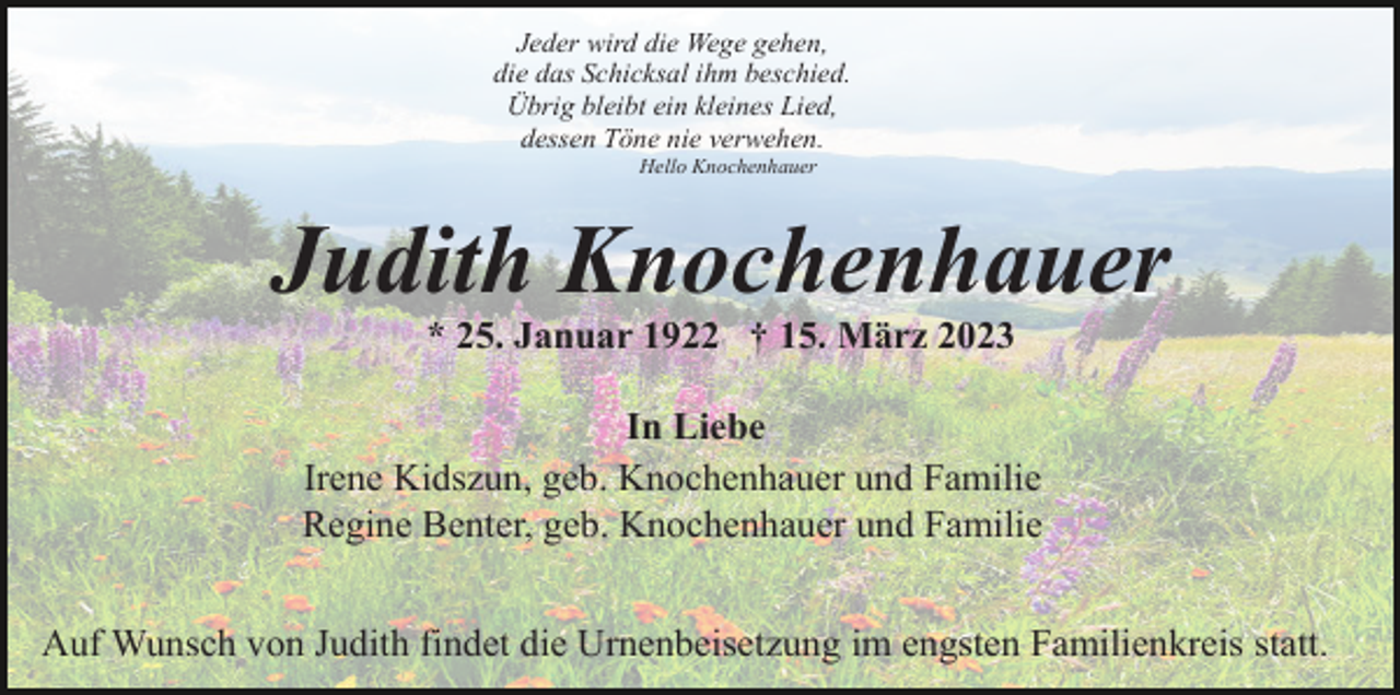<p>Jeder wird die Wege gehen,<br />die das Schicksal ihm beschied.<br />Übrig bleibt ein kleines Lied,<br />dessen Töne nie verwehen.<br />Hello Knochenhauer</p><p>Judith Knochenhauer<br />* 25. Januar 1922 † 15. März 2023<br />In Liebe<br />Irene Kidszun, geb. Knochenhauer und Familie<br />Regine Benter, geb. Knochenhauer und Familie<br />Auf Wunsch von Judith findet die Urnenbeisetzung im engsten Familienkreis statt.</p>