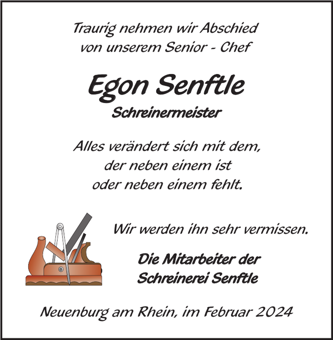 <p>Traurig nehmen wir Abschied<br />von unserem Senior - Chef</p><p>Egon Senftle<br />Schreinermeister<br />Alles verändert sich mit dem,<br />der neben einem ist<br />oder neben einem fehlt.<br />Wir werden ihn sehr vermissen.<br />Die Mitarbeiter der<br />Schreinerei Senftle<br />Neuenburg am Rhein, im Februar 2024</p>