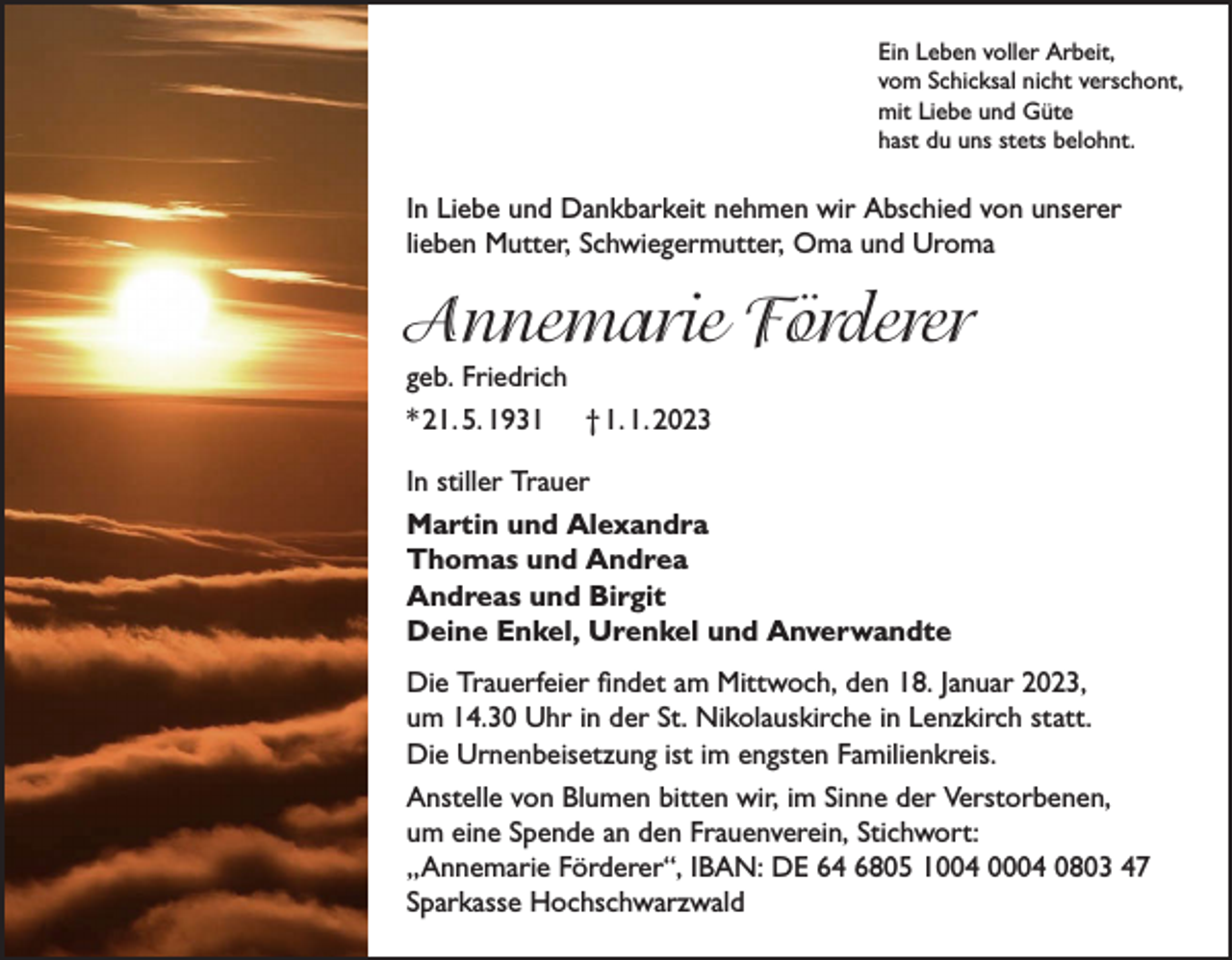 <p>Ein Leben voller Arbeit,<br />vom Schicksal nicht verschont,<br />mit Liebe und Güte<br />hast du uns stets belohnt.</p><p>In Liebe und Dankbarkeit nehmen wir Abschied von unserer<br />lieben Mutter, Schwiegermutter, Oma und Uroma</p><p>Annemarie Förderer<br />geb. Friedrich<br />* 21. 5. 1931 † 1. 1. 2023</p><p>In stiller Trauer<br />Martin und Alexandra<br />Thomas und Andrea<br />Andreas und Birgit<br />Deine Enkel, Urenkel und Anverwandte<br />Die Trauerfeier findet am Mittwoch, den 18. Januar 2023,<br />um 14.30 Uhr in der St. Nikolauskirche in Lenzkirch statt.<br />Die Urnenbeisetzung ist im engsten Familienkreis.<br />Anstelle von Blumen bitten wir, im Sinne der Verstorbenen,<br />um eine Spende an den Frauenverein, Stichwort:<br />„Annemarie Förderer“, IBAN: DE 64 6805 1004 0004 0803 47<br />Sparkasse Hochschwarzwald</p>
