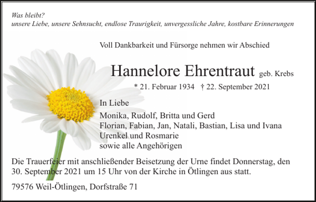 <p>Was bleibt?<br />unsere Liebe, unsere Sehnsucht, endlose Traurigkeit, unvergessliche Jahre, kostbare Erinnerungen</p><p>Voll Dankbarkeit und Fürsorge nehmen wir Abschied</p><p>Hannelore Ehrentraut geb. Krebs<br />* 21. Februar 1934 † 22. September 2021</p><p>In Liebe<br />Monika, Rudolf, Britta und Gerd<br />Florian, Fabian, Jan, Natali, Bastian, Lisa und Ivana<br />Urenkel und Rosmarie<br />sowie alle Angehörigen<br />Die Trauerfeier mit anschließender Beisetzung der Urne findet Donnerstag, den<br />30. September 2021 um 15 Uhr von der Kirche in Ötlingen aus statt.<br />79576 Weil-Ötlingen, Dorfstraße 71</p>