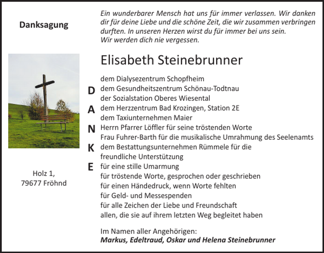 <p>Ein wunderbarer Mensch hat uns für immer verlassen. Wir danken<br />dir für deine Liebe und die schöne Zeit, die wir zusammen verbringen<br />­durften. In unseren Herzen wirst du für immer bei uns sein.<br />Wir werden dich nie vergessen.</p><p>Danksagung</p><p>Elisabeth Steinebrunner<br />D<br />A<br />N<br />K<br />Holz 1,<br />79677 Fröhnd</p><p>E</p><p>dem Dialysezentrum Schopfheim<br />dem Gesundheitszentrum Schönau-Todtnau<br />der Sozialstation Oberes Wiesental<br />dem Herzzentrum Bad Krozingen, Station 2E<br />dem Taxiunternehmen Maier<br />Herrn Pfarrer Löffler für seine tröstenden Worte<br />Frau Fuhrer-Barth für die musikalische Umrahmung des Seelenamts<br />dem Bestattungsunternehmen Rümmele für die<br />freundliche Unterstützung<br />für eine stille Umarmung<br />für tröstende Worte, gesprochen oder geschrieben<br />für einen Händedruck, wenn Worte fehlten<br />für Geld- und Messespenden<br />für alle Zeichen der Liebe und Freundschaft<br />allen, die sie auf ihrem letzten Weg begleitet haben<br />Im Namen aller Angehörigen:<br />Markus, Edeltraud, Oskar und Helena Steinebrunner</p>