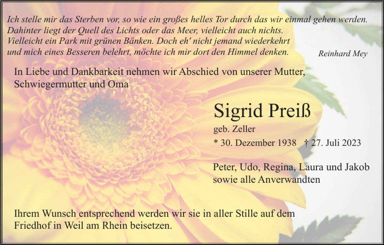<p>Ich stelle mir das Sterben vor, so wie ein großes helles Tor durch das wir einmal gehen werden.<br />Dahinter liegt der Quell des Lichts oder das Meer, vielleicht auch nichts.<br />Vielleicht ein Park mit grünen Bänken. Doch eh' nicht jemand wiederkehrt<br />und mich eines Besseren belehrt, möchte ich mir dort den Himmel denken.<br />Reinhard Mey</p><p>In Liebe und Dankbarkeit nehmen wir Abschied von unserer Mutter,<br />Schwiegermutter und Oma</p><p>Sigrid Preiß<br />geb. Zeller<br />* 30. Dezember 1938 † 27. Juli 2023</p><p>Peter, Udo, Regina, Laura und Jakob<br />sowie alle Anverwandten<br />Ihrem Wunsch entsprechend werden wir sie in aller Stille auf dem<br />Friedhof in Weil am Rhein beisetzen.</p>