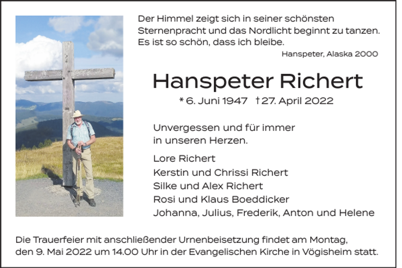 <p>Der Himmel zeigt sich in seiner schönsten<br />Sternenpracht und das Nordlicht beginnt zu tanzen.<br />Es ist so schön, dass ich bleibe.<br />Hanspeter, Alaska 2000</p><p>Hanspeter Richert<br />* 6. Juni 1947 † 27. April 2022</p><p>Unvergessen und für immer<br />in unseren Herzen.<br />Lore Richert<br />Kerstin und Chrissi Richert<br />Silke und Alex Richert<br />Rosi und Klaus Boeddicker<br />Johanna, Julius, Frederik, Anton und Helene<br />Die Trauerfeier mit anschließender Urnenbeisetzung findet am Montag,<br />den 9. Mai 2022 um 14.00 Uhr in der Evangelischen Kirche in Vögisheim statt.</p>