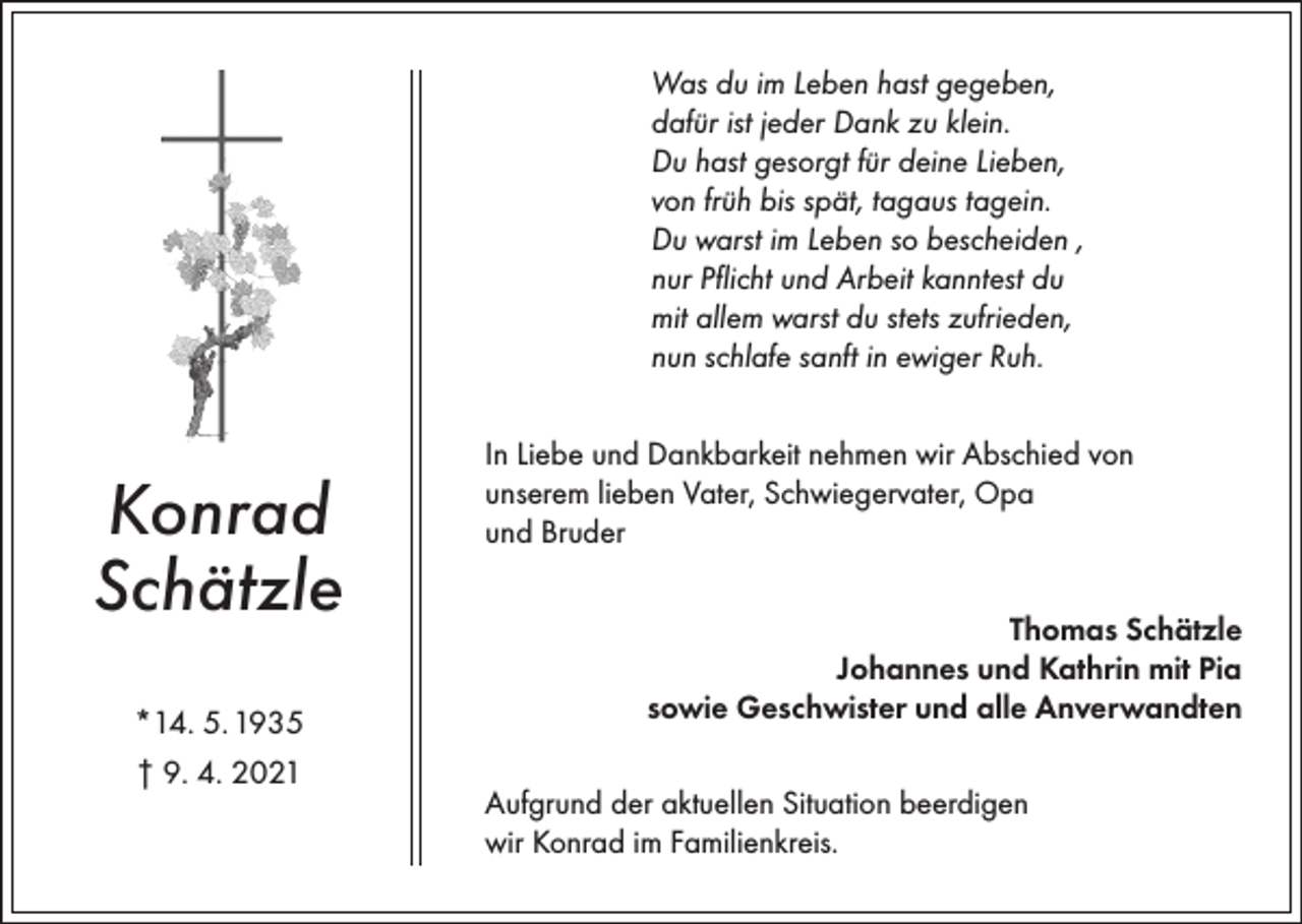 <p>Was du im Leben hast gegeben,<br />dafür ist jeder Dank zu klein.<br />Du hast gesorgt für deine Lieben,<br />von früh bis spät, tagaus tagein.<br />Du warst im Leben so bescheiden ,<br />nur Pflicht und Arbeit kanntest du<br />mit allem warst du stets zufrieden,<br />nun schlafe sanft in ewiger Ruh.</p><p>Konrad<br />Schätzle<br />*14. 5. 1935<br />† 9. 4. 2021</p><p>In Liebe und Dankbarkeit nehmen wir Abschied von<br />unserem lieben Vater, Schwiegervater, Opa<br />und Bruder<br />Thomas Schätzle<br />Johannes und Kathrin mit Pia<br />sowie Geschwister und alle Anverwandten<br />Aufgrund der aktuellen Situation beerdigen<br />wir Konrad im Familienkreis.</p>