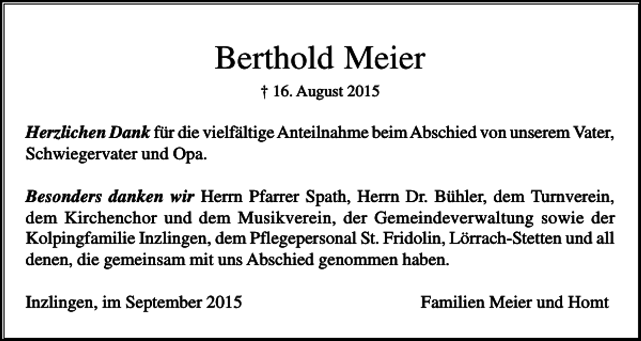 <p>Berthold Meier<br />† 16. August 2015</p><p>Herzlichen Dank für die vielfältige Anteilnahme beim Abschied von unserem Vater,<br />Schwiegervater und Opa.<br />Besonders danken wir Herrn Pfarrer Spath, Herrn Dr. Bühler, dem Turnverein,<br />dem Kirchenchor und dem Musikverein, der Gemeindeverwaltung sowie der<br />Kolpingfamilie Inzlingen, dem Pflegepersonal St. Fridolin, Lörrach-Stetten und all<br />denen, die gemeinsam mit uns Abschied genommen haben.<br />Inzlingen, im September 2015</p><p>Familien Meier und Homt</p>