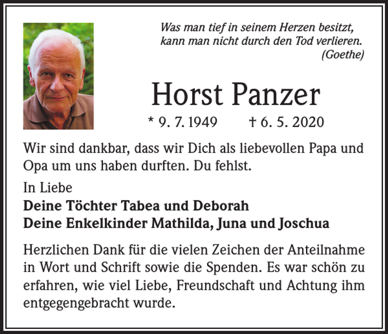<p>Was man tief in seinem Herzen besitzt,<br />kann man nicht durch den Tod verlieren.</p><p>(Goethe)</p><p>Horst Panzer</p><p>* 9. 7. 1949 † 6. 5. 2020<br />Wir sind dankbar, dass wir Dich als liebevollen Papa und<br />Opa um uns haben durften. Du fehlst.<br />In Liebe<br />Deine Töchter Tabea und Deborah<br />Deine Enkelkinder Mathilda, Juna und Joschua<br />Herzlichen Dank für die vielen Zeichen der Anteilnahme<br />in Wort und Schrift sowie die Spenden. Es war schön zu<br />erfahren, wie viel Liebe, Freundschaft und Achtung ihm<br />entgegengebracht wurde.</p>