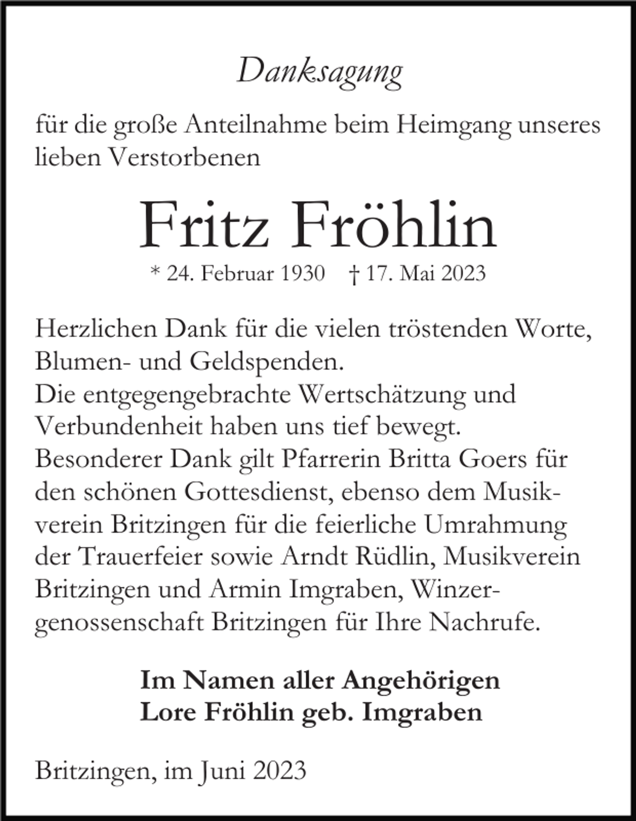<p>Danksagung<br />für die große Anteilnahme beim Heimgang unseres<br />lieben Verstorbenen</p><p>Fritz Fröhlin<br />* 24. Februar 1930</p><p>† 17. Mai 2023</p><p>Herzlichen Dank für die vielen tröstenden Worte,<br />Blumen- und Geldspenden.<br />Die entgegengebrachte Wertschätzung und<br />Verbundenheit haben uns tief bewegt.<br />Besonderer Dank gilt Pfarrerin Britta Goers für<br />den schönen Gottesdienst, ebenso dem Musikverein Britzingen für die feierliche Umrahmung<br />der Trauerfeier sowie Arndt Rüdlin, Musikverein<br />Britzingen und Armin Imgraben, Winzergenossenschaft Britzingen für Ihre Nachrufe.<br />Im Namen aller Angehörigen<br />Lore Fröhlin geb. Imgraben<br />Britzingen, im Juni 2023</p>