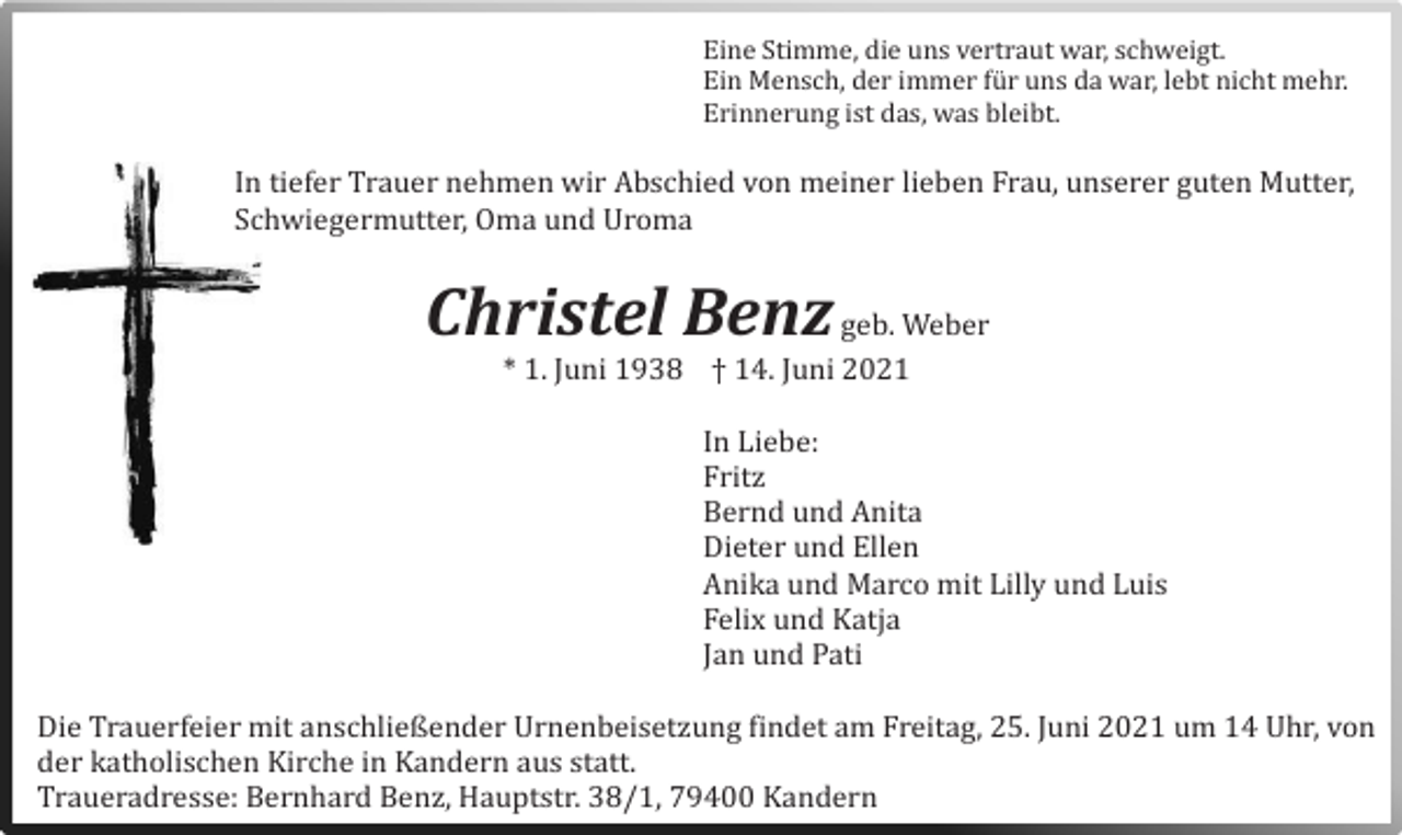 <p>Eine Stimme, die uns vertraut war, schweigt.<br />Ein Mensch, der immer fur uns da war, lebt nicht mehr.<br />Erinnerung ist das, was bleibt.</p><p>In tiefer Trauer nehmen wir Abschied von meiner lieben Frau, unserer guten Mutter,<br />Schwiegermutter, Oma und Uroma</p><p>Christel Benz geb. Weber<br />* 1. Juni 1938 † 14. Juni 2021<br />In Liebe:<br />Fritz<br />Bernd und Anita<br />Dieter und Ellen<br />Anika und Marco mit Lilly und Luis<br />Felix und Katja<br />Jan und Pati<br />Die Trauerfeier mit anschließender Urnenbeisetzung findet am Freitag, 25. Juni 2021 um 14 Uhr, von<br />der katholischen Kirche in Kandern aus statt.<br />Traueradresse: Bernhard Benz, Hauptstr. 38/1, 79400 Kandern</p>
