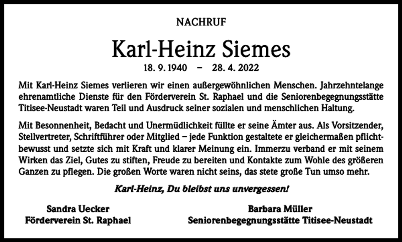 <p>NACHRUF</p><p>Karl-Heinz Siemes<br />18. 9. 1940 – 28. 4. 2022</p><p>Mit Karl-Heinz Siemes verlieren wir einen außergewöhnlichen Menschen. Jahrzehntelange<br />ehrenamtliche Dienste für den Förderverein St. Raphael und die Seniorenbegegnungsstätte<br />Titisee-Neustadt waren Teil und Ausdruck seiner sozialen und menschlichen Haltung.<br />Mit Besonnenheit, Bedacht und Unermüdlichkeit füllte er seine Ämter aus. Als Vorsitzender,<br />Stellvertreter, Schriftführer oder Mitglied – jede Funktion gestaltete er gleichermaßen pflichtbewusst und setzte sich mit Kraft und klarer Meinung ein. Immerzu verband er mit seinem<br />Wirken das Ziel, Gutes zu stiften, Freude zu bereiten und Kontakte zum Wohle des größeren<br />Ganzen zu pflegen. Die großen Worte waren nicht seins, das stete große Tun umso mehr.<br />Karl-Heinz, Du bleibst uns unvergessen!</p><p>Sandra Uecker<br />Förderverein St. Raphael</p><p>Barbara Müller<br />Seniorenbegegnungsstätte Titisee-Neustadt</p>