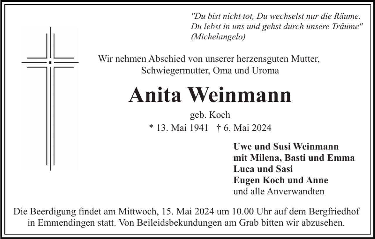 <p>"Du bist nicht tot, Du wechselst nur die Räume.<br />Du lebst in uns und gehst durch unsere Träume"<br />(Michelangelo)</p><p>Wir nehmen Abschied von unserer herzensguten Mutter,<br />Schwiegermutter, Oma und Uroma</p><p>Anita Weinmann<br />geb. Koch<br />* 13. Mai 1941 † 6. Mai 2024<br />Uwe und Susi Weinmann<br />mit Milena, Basti und Emma<br />Luca und Sasi<br />Eugen Koch und Anne<br />und alle Anverwandten<br />Die Beerdigung findet am Mittwoch, 15. Mai 2024 um 10.00 Uhr auf dem Bergfriedhof<br />in Emmendingen statt. Von Beileidsbekundungen am Grab bitten wir abzusehen.</p>