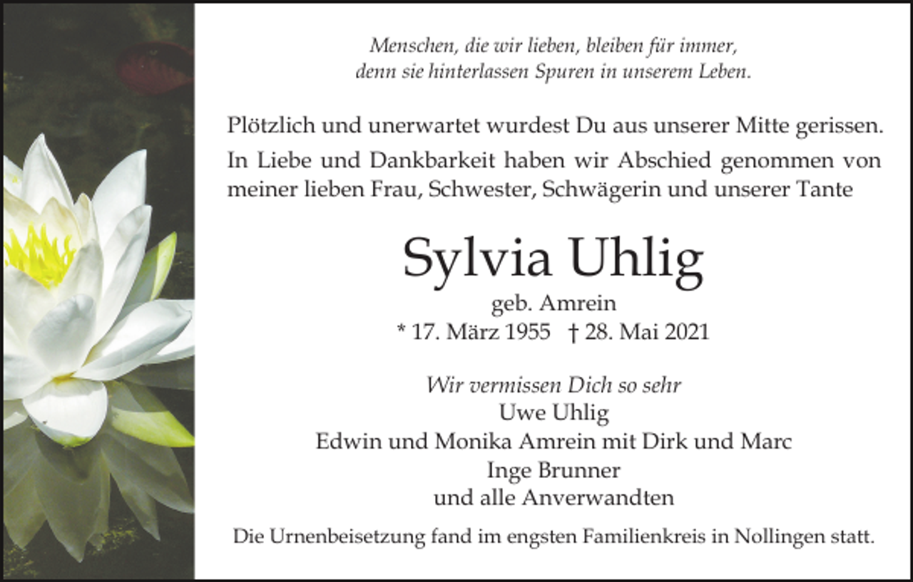 <p>Menschen, die wir lieben, bleiben für immer,<br />denn sie hinterlassen Spuren in unserem Leben.</p><p>Plötzlich und unerwartet wurdest Du aus unserer Mitte gerissen.<br />In Liebe und Dankbarkeit haben wir Abschied genommen von<br />meiner lieben Frau, Schwester, Schwägerin und unserer Tante</p><p>Sylvia Uhlig</p><p>geb. Amrein<br />* 17. März 1955 † 28. Mai 2021<br />Wir vermissen Dich so sehr<br />Uwe Uhlig<br />Edwin und Monika Amrein mit Dirk und Marc<br />Inge Brunner<br />und alle Anverwandten<br />Die Urnenbeisetzung fand im engsten Familienkreis in Nollingen statt.</p>