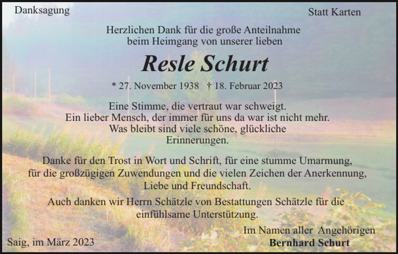 <p>Danksagung</p><p>Statt Karten<br />Herzlichen Dank für die große Anteilnahme<br />beim Heimgang von unserer lieben</p><p>Resle Schurt<br />* 27. November 1938 † 18. Februar 2023</p><p>Eine Stimme, die vertraut war schweigt.<br />Ein lieber Mensch, der immer für uns da war ist nicht mehr.<br />Was bleibt sind viele schöne, glückliche<br />Erinnerungen.<br />Danke für den Trost in Wort und Schrift, für eine stumme Umarmung,<br />für die großzügigen Zuwendungen und die vielen Zeichen der Anerkennung,<br />Liebe und Freundschaft.<br />Auch danken wir Herrn Schätzle von Bestattungen Schätzle für die<br />einfühlsame Unterstützung.<br />Im Namen aller Angehörigen<br />Saig, im März 2023<br />Bernhard Schurt</p>
