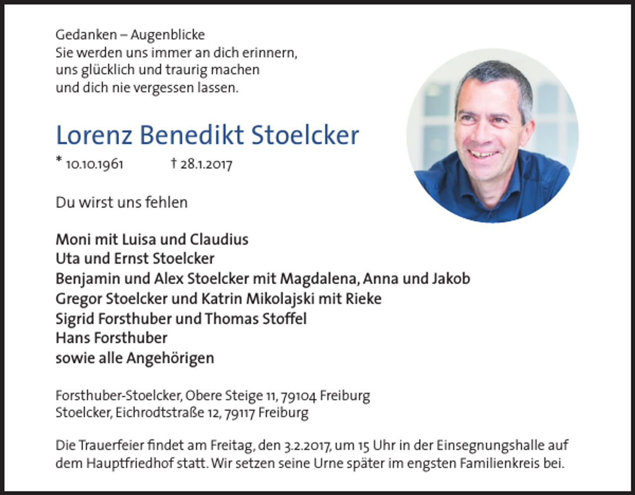 <p>Gedanken – Augenblicke<br />Sie werden uns immer an dich erinnern,<br />uns glücklich und traurig machen<br />und dich nie vergessen lassen.</p><p>Lorenz Benedikt Stoelcker<br />* 10.10.1961</p><p>† 28.1.2017</p><p>Du wirst uns fehlen<br />Moni mit Luisa und Claudius<br />Uta und Ernst Stoelcker<br />Benjamin und Alex Stoelcker mit Magdalena, Anna und Jakob<br />Gregor Stoelcker und Katrin Mikolajski mit Rieke<br />Sigrid Forsthuber und Thomas Stoffel<br />Hans Forsthuber<br />sowie alle Angehörigen<br />Forsthuber-Stoelcker, Obere Steige 11, 79104 Freiburg<br />Stoelcker, Eichrodtstraße 12, 79117 Freiburg<br />Die Trauerfeier findet am Freitag, den 3.2.2017, um 15 Uhr in der Einsegnungshalle auf<br />dem Hauptfriedhof statt. Wir setzen seine Urne später im engsten Familienkreis bei.</p>