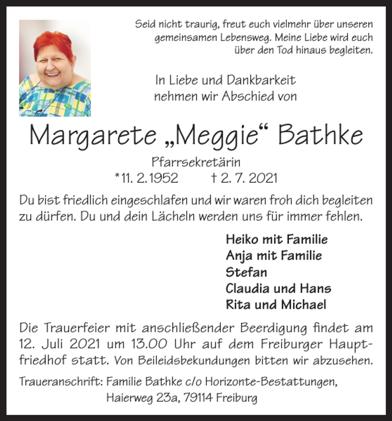 <p>Seid nicht traurig, freut euch vielmehr über unseren<br />gemeinsamen Lebensweg. Meine Liebe wird euch<br />über den Tod hinaus begleiten.</p><p>In Liebe und Dankbarkeit<br />nehmen wir Abschied von</p><p>Margarete „Meggie“ Bathke</p><p>Pfarrsekretärin<br />* 11. 2. 1952<br />† 2. 7. 2021<br />Du bist friedlich eingeschlafen und wir waren froh dich begleiten<br />zu dürfen. Du und dein Lächeln werden uns für immer fehlen.<br />Heiko mit Familie<br />Anja mit Familie<br />Stefan<br />Claudia und Hans<br />Rita und Michael<br />Die Trauerfeier mit anschließender Beerdigung findet am<br />12. Juli 2021 um 13.00 Uhr auf dem Freiburger Hauptfriedhof statt. Von Beileidsbekundungen bitten wir abzusehen.<br />Traueranschrift: F<br />amilie Bathke c/o Horizonte-Bestattungen,<br />Haierweg 23a, 79114 Freiburg</p>