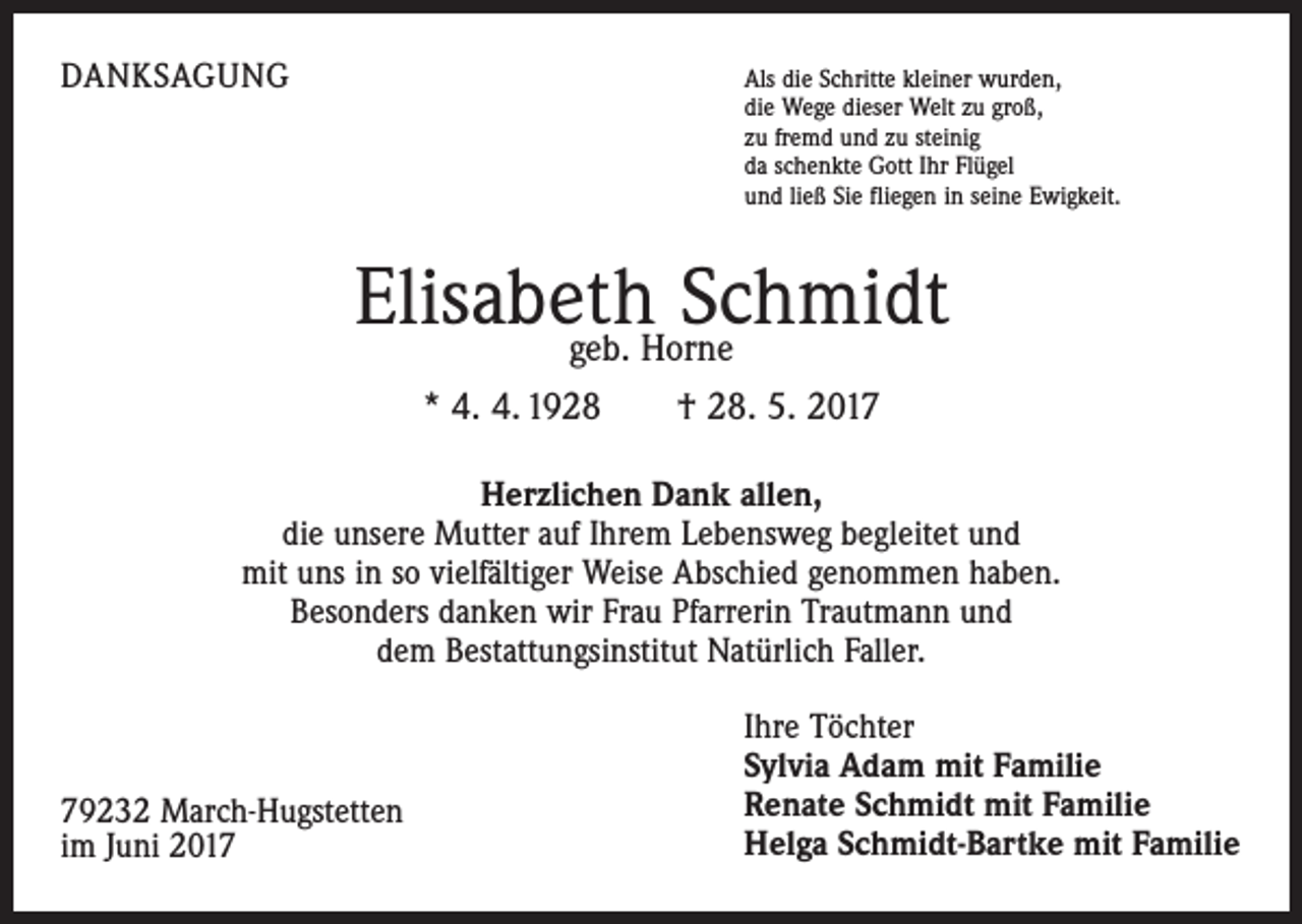 <p>DANKSAGUNG</p><p>Als die Schritte kleiner wurden,</p><p>die Wege dieser Welt zu groß,<br />zu fremd und zu steinig<br />da schenkte Gott Ihr Flügel<br />und ließ Sie fliegen in seine Ewigkeit.</p><p>Elisabeth<br />Schmidt<br />geb. Horne<br />* 4. 4. 1928 † 28. 5. 2017<br />Herzlichen Dank allen,<br />die unsere Mutter auf Ihrem Lebensweg begleitet und<br />mit uns in so vielfältiger Weise Abschied genommen haben.<br />Besonders danken wir Frau Pfarrerin Trautmann und<br />dem Bestattungsinstitut Natürlich Faller.</p><p>79232 March-Hugstetten<br />im Juni 2017</p><p>Ihre Töchter<br />Sylvia Adam mit Familie<br />Renate Schmidt mit Familie<br />Helga Schmidt-Bartke mit Familie</p>