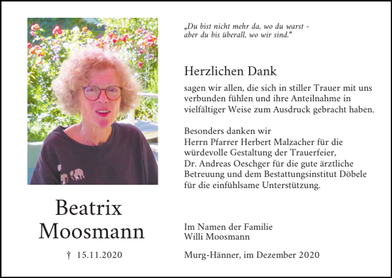 <p>„Du bist nicht mehr da, wo du warst aber du bis überall, wo wir sind.“</p><p>Herzlichen Dank<br />sagen wir allen, die sich in stiller Trauer mit uns<br />verbunden fühlen und ihre Anteilnahme in<br />vielfältiger Weise zum Ausdruck gebracht haben.<br />Besonders danken wir<br />Herrn Pfarrer Herbert Malzacher für die<br />würdevolle Gestaltung der Trauerfeier,<br />Dr. Andreas Oeschger für die gute ärztliche<br />Betreuung und dem Bestattungsinstitut Döbele<br />für die einfühlsame Unterstützung.</p><p>Beatrix<br />Moosmann<br />£ 15.11.2020</p><p>Im Namen der Familie<br />Willi Moosmann<br />Murg-Hänner, im Dezember 2020</p>