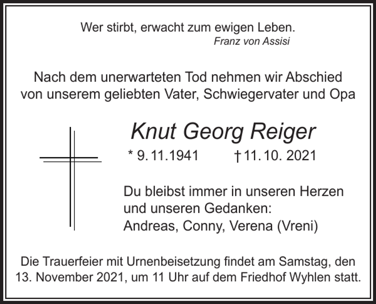 <p>von unserem geliebten Vater, Schwiegervater<br />Wer stirbt, erwacht zum ewigen Leben.<br />Franz von Assisi</p><p>Knut Georg Reiger</p><p>Nach dem unerwarteten Tod nehmen wir Abschied<br />von unserem *09.11.1941<br />geliebten Vater, Schwiegervater10.10.202<br />und Opa</p><p>Knut Georg Reiger</p><p>Du bleibst immer in unserem H<br />† 11. 10. 2021<br />und unseren Gedanken:<br />Andreas<br />Du bleibst immer in unseren Herzen<br />ConnyGedanken:<br />und unseren<br />Verena<br />(Vreni)<br />Andreas,<br />Conny,<br />Verena (Vreni)<br />* 9. 11.1941</p><p>Die Trauerfeier mit Urnenbeisetzung findet am Samstag, den<br />Trauerfeier<br />Urnenbeisetzung<br />findet<br />amstatt.<br />Sams<br />13.Die<br />November<br />2021, mit<br />um 11<br />Uhr auf dem Friedhof<br />Wyhlen</p><p>um 11.00 Uhr auf dem Friedhof Wyhlen st</p>