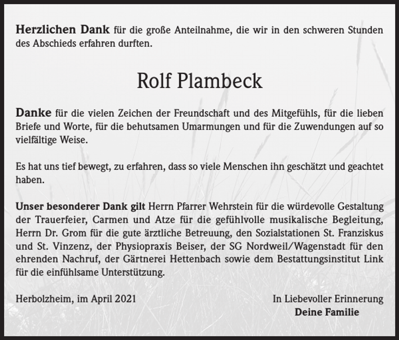 <p>Herzlichen Dank für die große Anteilnahme, die wir in den schweren Stunden<br />des Abschieds erfahren durften.</p><p>Rolf Plambeck<br />Danke für die vielen Zeichen der Freundschaft und des Mitgefühls, für die lieben<br />Briefe und Worte, für die behutsamen Umarmungen und für die Zuwendungen auf so<br />vielfältige Weise.<br />Es hat uns tief bewegt, zu erfahren, dass so viele Menschen ihn geschätzt und geachtet<br />haben.<br />Unser besonderer Dank gilt Herrn Pfarrer Wehrstein für die würdevolle Gestaltung<br />der Trauerfeier, Carmen und Atze für die gefühlvolle musikalische Begleitung,<br />Herrn Dr. Grom für die gute ärztliche Betreuung, den Sozialstationen St. Franziskus<br />und St. Vinzenz, der Physiopraxis Beiser, der SG Nordweil/Wagenstadt für den<br />ehrenden Nachruf, der Gärtnerei Hettenbach sowie dem Bestattungsinstitut Link<br />für die einfühlsame Unterstützung.<br />Herbolzheim, im April 2021</p><p>In Liebevoller Erinnerung<br />Deine Familie</p>