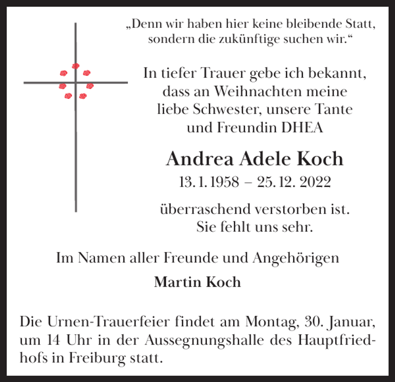 <p>„Denn wir haben hier keine bleibende Statt,<br />sondern die zukünftige suchen wir.“</p><p>In tiefer Trauer gebe ich bekannt,<br />dass an Weihnachten meine<br />liebe Schwester, unsere Tante<br />und Freundin DHEA</p><p>Andrea Adele Koch<br />13. 1. 1958 – 25. 12. 2022<br />überraschend verstorben ist.<br />Sie fehlt uns sehr.<br />Im Namen aller Freunde und Angehörigen<br />Martin Koch<br />Die Urnen-Trauerfeier findet am Montag, 30. Januar,<br />um 14 Uhr in der Aussegnungshalle des Hauptfriedhofs in Freiburg statt.</p>