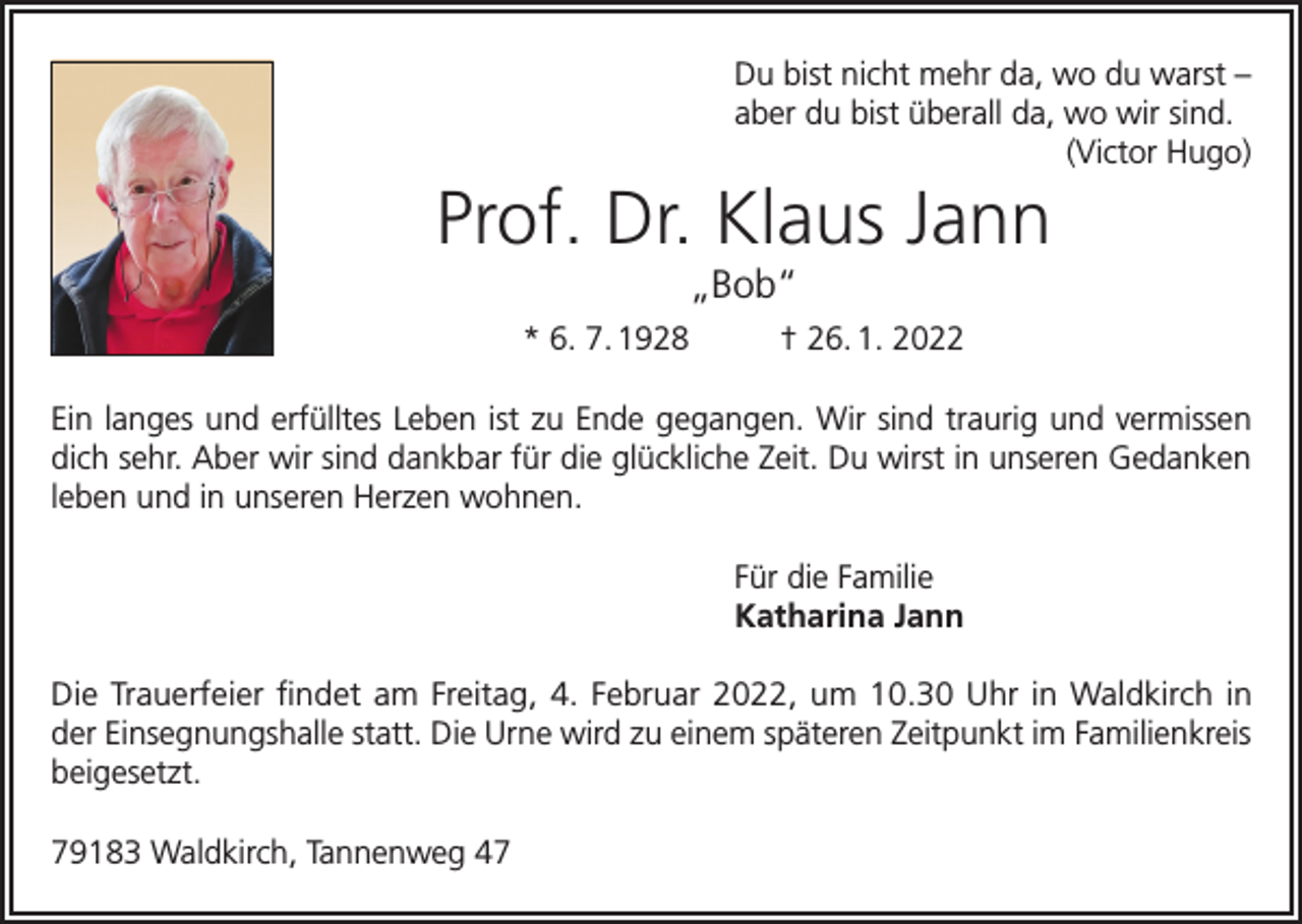 <p>Du bist nicht mehr da, wo du warst –<br />aber du bist überall da, wo wir sind.</p><p>(Victor Hugo)</p><p>Prof. Dr. Klaus Jann<br />„Bob“<br />* 6. 7. 1928</p><p>† 26. 1. 2022</p><p>Ein langes und erfülltes Leben ist zu Ende gegangen. Wir sind traurig und vermissen<br />dich sehr. Aber wir sind dankbar für die glückliche Zeit. Du wirst in unseren Gedanken<br />leben und in unseren Herzen wohnen.<br />Für die Familie<br />Katharina Jann<br />Die Trauerfeier findet am Freitag, 4. Februar 2022, um 10.30 Uhr in Waldkirch in<br />der Einsegnungshalle statt. Die Urne wird zu einem späteren Zeitpunkt im Familienkreis<br />beigesetzt.<br />79183 Waldkirch, Tannenweg 47</p>