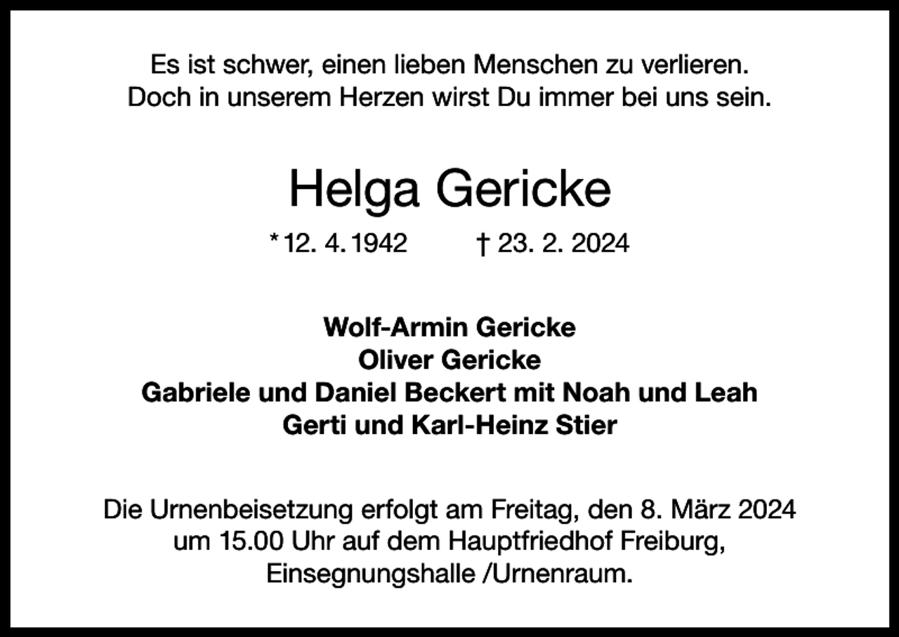 <p>Es ist schwer, einen lieben Menschen zu verlieren.<br />Doch in unserem Herzen wirst Du immer bei uns sein.</p><p>Helga Gericke<br />* 12. 4. 1942</p><p>† 23. 2. 2024</p><p>Wolf-Armin Gericke<br />Oliver Gericke<br />Gabriele und Daniel Beckert mit Noah und Leah<br />Gerti und Karl-Heinz Stier<br />Die Urnenbeisetzung erfolgt am Freitag, den 8. März 2024<br />um 15.00 Uhr auf dem Hauptfriedhof Freiburg,<br />Einsegnungshalle /Urnenraum.</p>