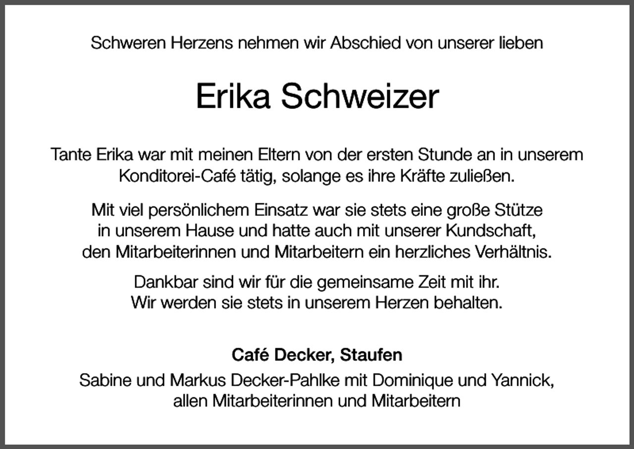 <p>Schweren Herzens nehmen wir Abschied von unserer lieben</p><p>Erika Schweizer<br />Tante Erika war mit meinen Eltern von der ersten Stunde an in unserem<br />Konditorei-Café tätig, solange es ihre Kräfte zuließen.<br />Mit viel persönlichem Einsatz war sie stets eine große Stütze<br />in unserem Hause und hatte auch mit unserer Kundschaft,<br />den Mitarbeiterinnen und Mitarbeitern ein herzliches Verhältnis.<br />Dankbar sind wir für die gemeinsame Zeit mit ihr.<br />Wir werden sie stets in unserem Herzen behalten.<br />Café Decker, Staufen<br />Sabine und Markus Decker-Pahlke mit Dominique und Yannick,<br />allen Mitarbeiterinnen und Mitarbeitern</p>