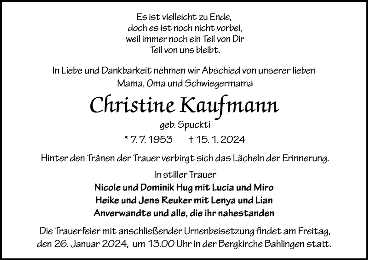 <p>Es ist vielleicht zu Ende,<br />doch es ist noch nicht vorbei,<br />weil immer noch ein Teil von Dir<br />Teil von uns bleibt.</p><p>In Liebe und Dankbarkeit nehmen wir Abschied von unserer lieben<br />Mama, Oma und Schwiegermama</p><p>Christine Kaufmann<br />geb. Spuckti<br />* 7. 7. 1953<br />† 15. 1. 2024</p><p>Hinter den Tränen der Trauer verbirgt sich das Lächeln der Erinnerung.<br />In stiller Trauer<br />Nicole und Dominik Hug mit Lucia und Miro<br />Heike und Jens Reuker mit Lenya und Lian<br />Anverwandte und alle, die ihr nahestanden<br />Die Trauerfeier mit anschließender Urnenbeisetzung findet am Freitag,<br />den 26. Januar 2024, um 13.00 Uhr in der Bergkirche Bahlingen statt.</p>