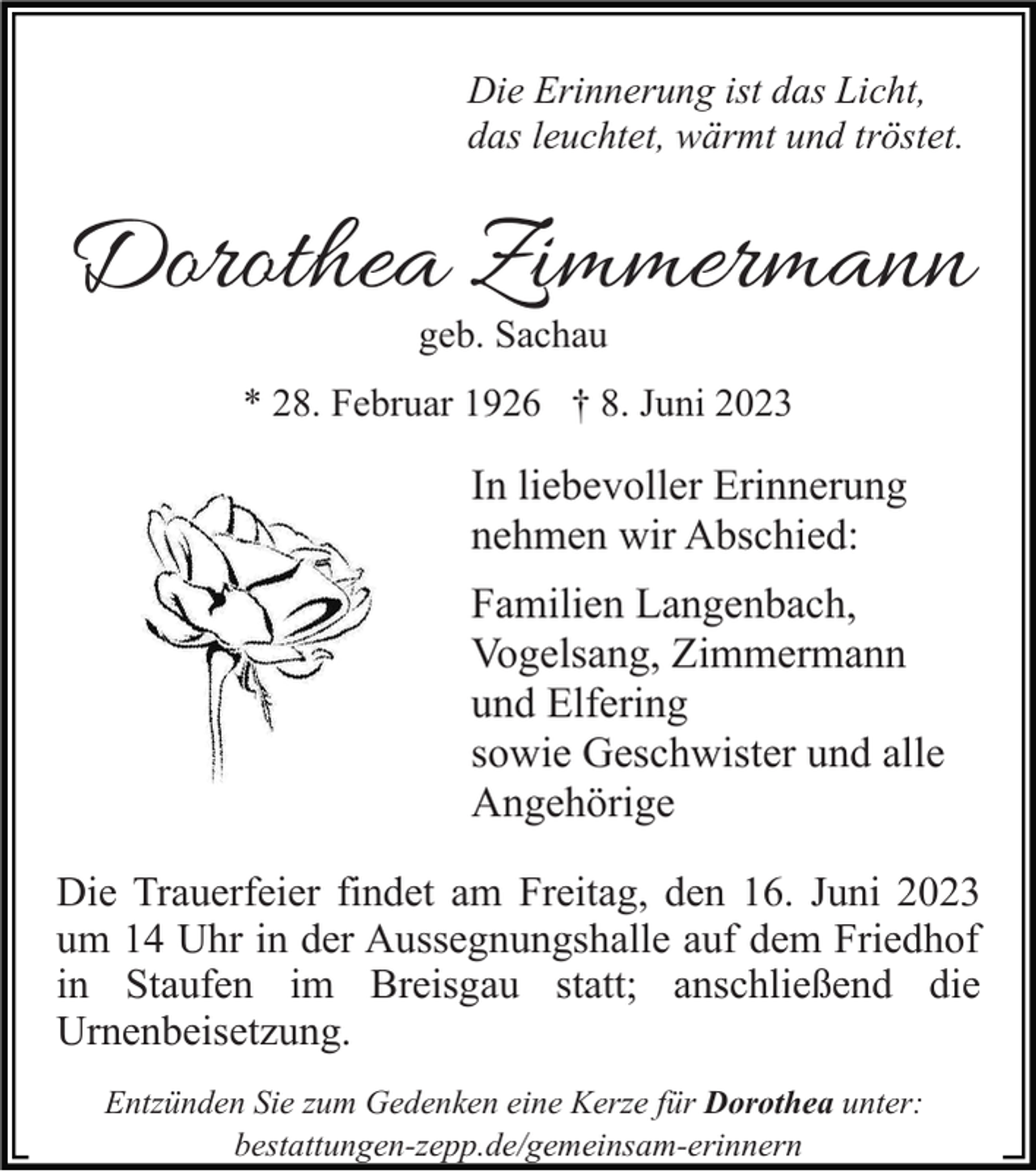 <p>Die Erinnerung ist das Licht,<br />das leuchtet, wärmt und tröstet.</p><p>Dorothea Zimmermann<br />geb. Sachau</p><p>* 28. Februar 1926 † 8. Juni 2023</p><p>In liebevoller Erinnerung<br />nehmen wir Abschied:<br />Familien Langenbach,<br />Vogelsang, Zimmermann<br />und Elfering<br />sowie Geschwister und alle<br />Angehörige<br />Die Trauerfeier findet am Freitag, den 16. Juni 2023<br />um 14 Uhr in der Aussegnungshalle auf dem Friedhof<br />in Staufen im Breisgau statt; anschließend die<br />Urnenbeisetzung.<br />Entzünden Sie zum Gedenken eine Kerze für Dorothea unter:<br />bestattungen-zepp.de/gemeinsam-erinnern</p>