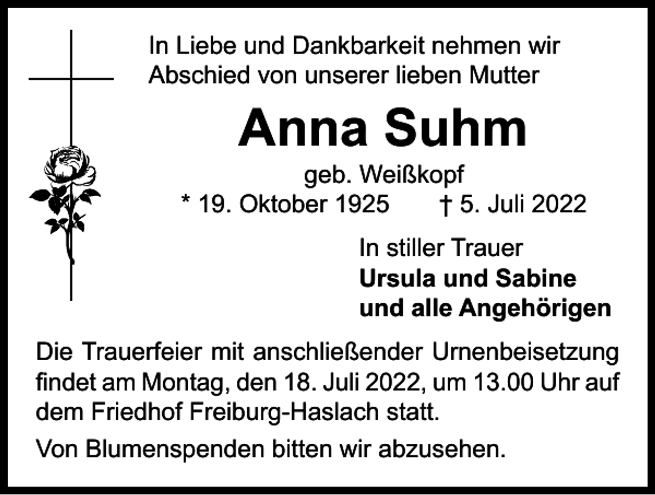 <p>In Liebe und Dankbarkeit nehmen wir<br />Abschied von unserer lieben Mutter</p><p>Anna Suhm</p><p>geb. Weißkopf<br />* 19. Oktober 1925 † 5. Juli 2022</p><p>In stiller Trauer<br />Ursula und Sabine<br />und alle Angehörigen</p><p>Die Trauerfeier mit anschließender Urnenbeisetzung<br />findet am Montag, den 18. Juli 2022, um 13.00 Uhr auf<br />dem Friedhof Freiburg-Haslach statt.<br />Von Blumenspenden bitten wir abzusehen.</p>