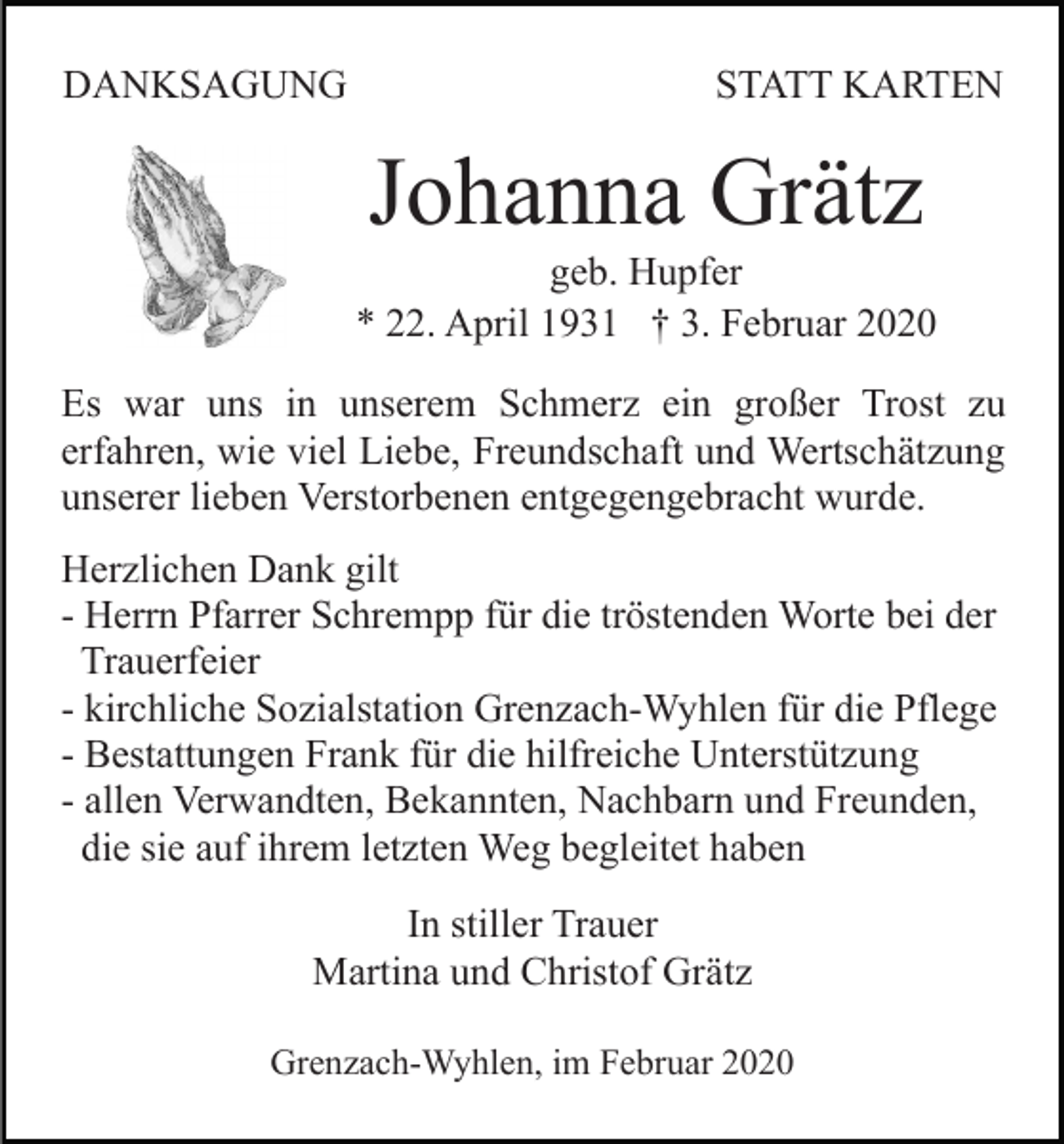 <p>DANKSAGUNG</p><p>STATT KARTEN</p><p>Johanna Grätz<br />geb. Hupfer<br />* 22. April 1931 † 3. Februar 2020<br />Es war uns in unserem Schmerz ein großer Trost zu<br />erfahren, wie viel Liebe, Freundschaft und Wertschätzung<br />unserer lieben Verstorbenen entgegengebracht wurde.<br />Herzlichen Dank gilt<br />- Herrn Pfarrer Schrempp für die tröstenden Worte bei der<br />Trauerfeier<br />- kirchliche Sozialstation Grenzach-Wyhlen für die Pflege<br />- Bestattungen Frank für die hilfreiche Unterstützung<br />- allen Verwandten, Bekannten, Nachbarn und Freunden,<br />die sie auf ihrem letzten Weg begleitet haben<br />In stiller Trauer<br />Martina und Christof Grätz<br />Grenzach-Wyhlen, im Februar 2020</p>