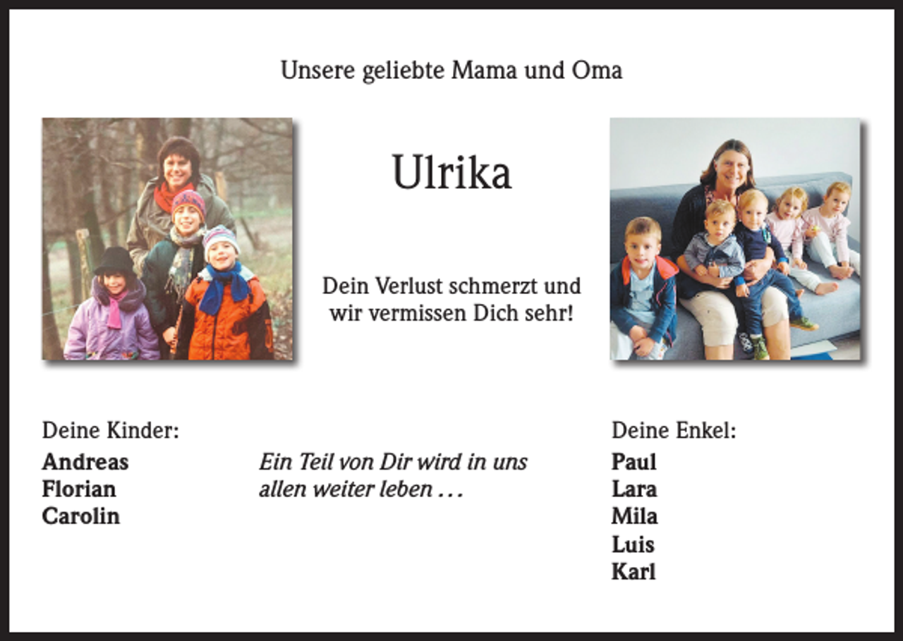 <p>Unsere geliebte Mama und Oma</p><p>Ulrika<br />Dein Verlust schmerzt und<br />wir vermissen Dich sehr!</p><p>Deine Kinder:<br />Deine Enkel:<br />Andreas<br />Ein Teil von Dir wird in uns Paul<br />Florian<br />allen weiter leben . . . Lara<br />Carolin<br />Mila</p><p>Luis</p><p>Karl</p>