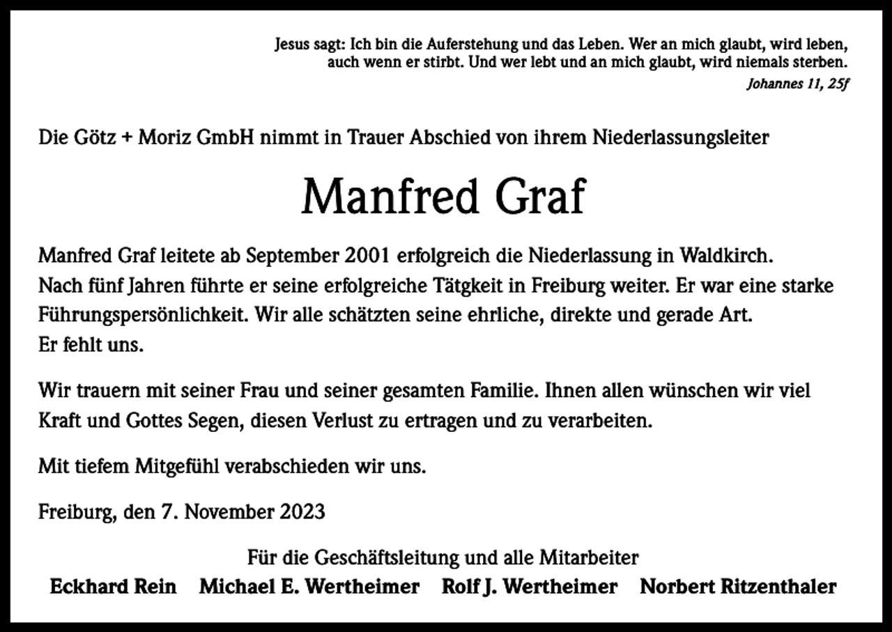 <p>Jesus sagt: Ich bin die Auferstehung und das Leben. Wer an mich glaubt, wird leben,<br />auch wenn er stirbt. Und wer lebt und an mich glaubt, wird niemals sterben.<br />Johannes 11, 25f</p><p>Die Götz + Moriz GmbH nimmt in Trauer Abschied von ihrem Niederlassungsleiter</p><p>Manfred Graf<br />Manfred Graf leitete ab September 2001 erfolgreich die Niederlassung in Waldkirch.<br />Nach fünf Jahren führte er seine erfolgreiche Tätgkeit in Freiburg weiter. Er war eine starke<br />Führungspersönlichkeit. Wir alle schätzten seine ehrliche, direkte und gerade Art.<br />Er fehlt uns.<br />Wir trauern mit seiner Frau und seiner gesamten Familie. Ihnen allen wünschen wir viel<br />Kraft und Gottes Segen, diesen Verlust zu ertragen und zu verarbeiten.<br />Mit tiefem Mitgefühl verabschieden wir uns.<br />Freiburg, den 7. November 2023<br />Eckhard Rein</p><p>Für die Geschäftsleitung und alle Mitarbeiter<br />Michael E. Wertheimer Rolf J. Wertheimer Norbert Ritzenthaler</p>