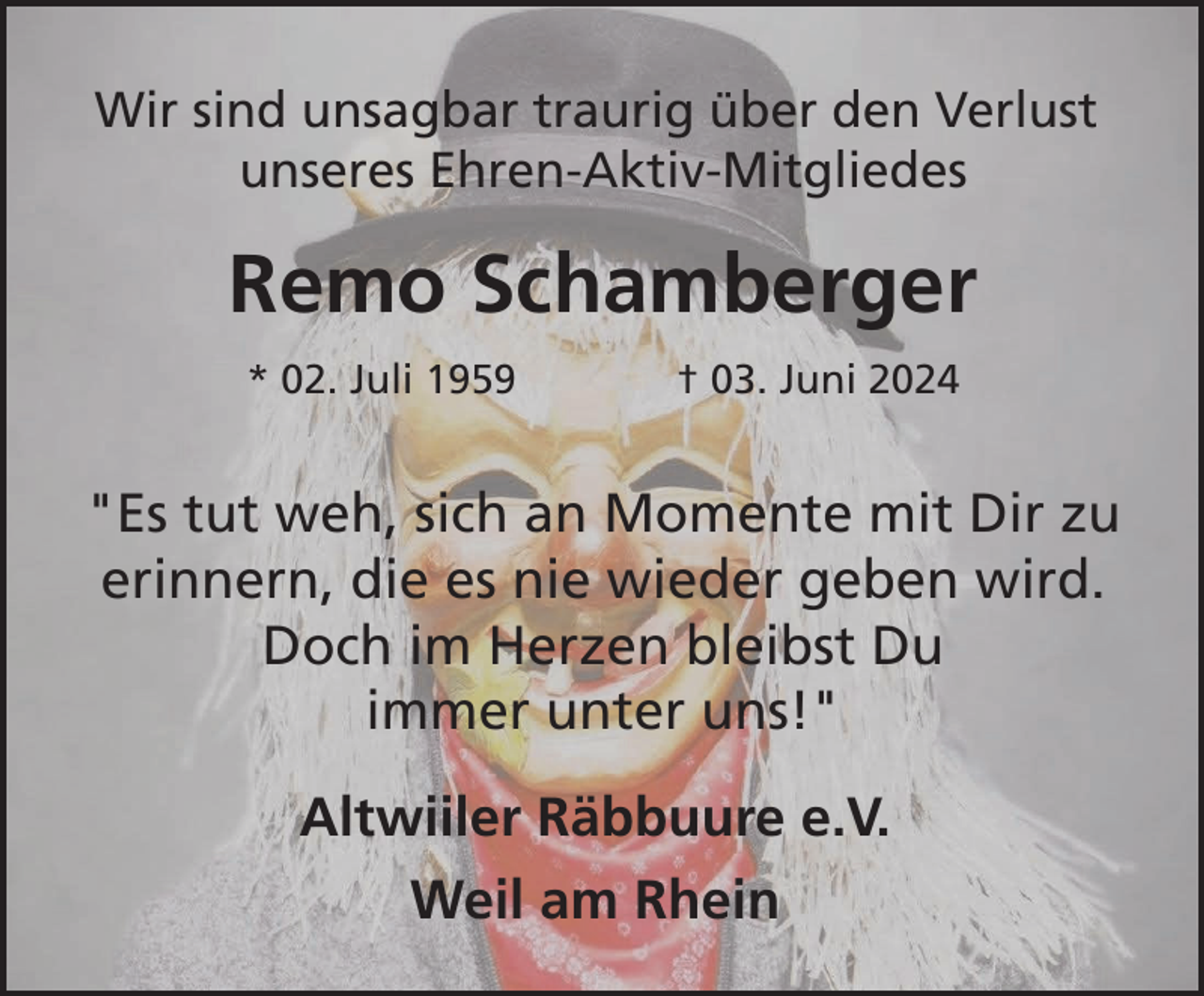 <p>Wir sind unsagbar traurig über den Verlust<br />unseres Ehren-Aktiv-Mitgliedes</p><p>Remo Schamberger<br />* 02. Juli 1959</p><p>† 03. Juni 2024</p><p>"Es tut weh, sich an Momente mit Dir zu<br />erinnern, die es nie wieder geben wird.<br />Doch im Herzen bleibst Du<br />immer unter uns!"<br />Altwiiler Räbbuure e.V.<br />Weil am Rhein</p>