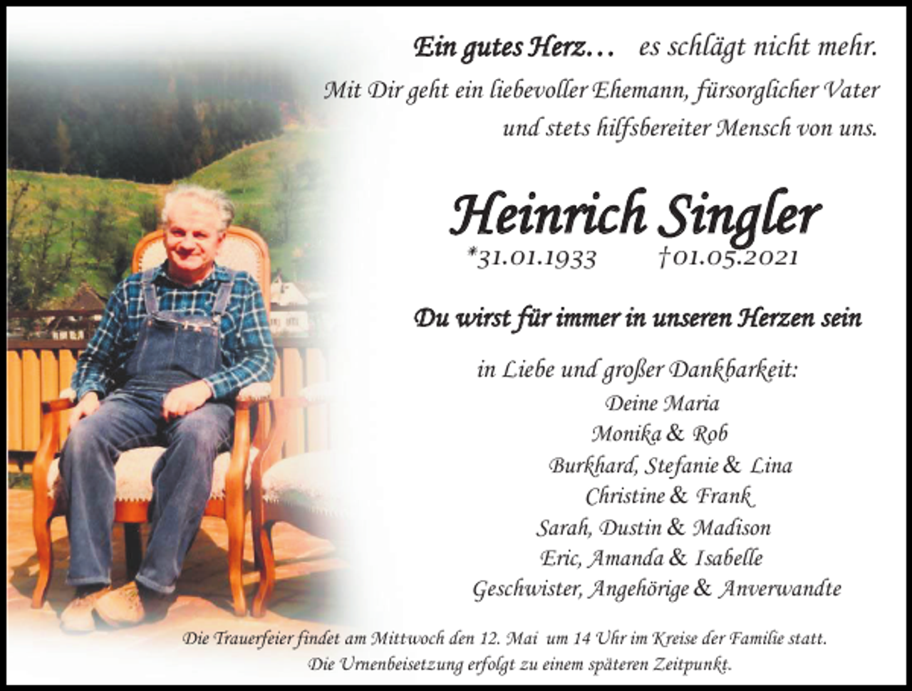 <p>Ein gutes Herz… es schlägt nicht mehr.<br />Mit Dir geht ein liebevoller Ehemann, fürsorglicher Vater<br />und stets hilfsbereiter Mensch von uns.</p><p>Heinrich Singler<br />*31.01.1933</p><p>†01.05.2021</p><p>Du wirst für immer in unseren Herzen sein<br />in Liebe und großer Dankbarkeit:<br />Deine Maria<br />Monika &amp; Rob<br />Burkhard, Stefanie &amp; Lina<br />Christine &amp; Frank<br />Sarah, Dustin &amp; Madison<br />Eric, Amanda &amp; Isabelle<br />Geschwister, Angehörige &amp; Anverwandte<br />Die Trauerfeier findet am Mittwoch den 12. Mai um 14 Uhr im Kreise der Familie statt.<br />Die Urnenbeisetzung erfolgt zu einem späteren Zeitpunkt.</p>